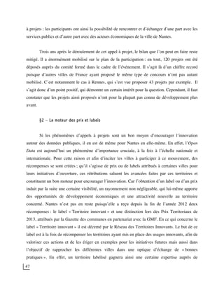 47
à projets : les participants ont ainsi la possibilité de rencontrer et d’échanger d’une part avec les
services publics et d’autre part avec des acteurs économiques de la ville de Nantes.
Trois ans après le déroulement de cet appel à projet, le bilan que l’on peut en faire reste
mitigé. Il a énormément mobilisé sur le plan de la participation : en tout, 120 projets ont été
déposés auprès du comité formé dans le cadre de l’événement. Il s’agit là d’un chiffre record
puisque d’autres villes de France ayant proposé le même type de concours n’ont pas autant
mobilisé. C’est notamment le cas à Rennes, qui s’est vue proposer 43 projets par exemple. Il
s’agit donc d’un point positif, qui démontre un certain intérêt pour la question. Cependant, il faut
constater que les projets ainsi proposés n’ont pour la plupart pas connu de développement plus
avant.
§2 – Le moteur des prix et labels
Si les phénomènes d’appels à projets sont un bon moyen d’encourager l’innovation
autour des données publiques, il en est de même pour Nantes en elle-même. En effet, l’Open
Data est aujourd’hui un phénomène d’importance cruciale, à la fois à l’échelle nationale et
internationale. Pour cette raison et afin d’inciter les villes à participer à ce mouvement, des
récompenses se sont créées ; qu’il s’agisse de prix ou de labels attribués à certaines villes pour
leurs initiatives d’ouverture, ces rétributions saluent les avancées faites par ces territoires et
constituent un bon moteur pour encourager l’innovation. Car l’obtention d’un label ou d’un prix
induit par la suite une certaine visibilité, un rayonnement non négligeable, qui lui-même apporte
des opportunités de développement économiques et une attractivité nouvelle au territoire
concerné. Nantes n’est pas en reste puisqu’elle a reçu depuis la fin de l’année 2012 deux
récompenses : le label « Territoire innovant » et une distinction lors des Prix Territoriaux de
2013, attribués par la Gazette des communes en partenariat avec la GMF. En ce qui concerne le
label « Territoire innovant » il est décerné par le Réseau des Territoires Innovants. Le but de ce
label est à la fois de récompenser les territoires ayant mis en place des usages innovants, afin de
valoriser ces actions et de les ériger en exemples pour les initiatives futures mais aussi dans
l’objectif de rapprocher les différentes villes dans une optique d’échange de « bonnes
pratiques ». En effet, un territoire labélisé gagnera ainsi une certaine expertise auprès de
 