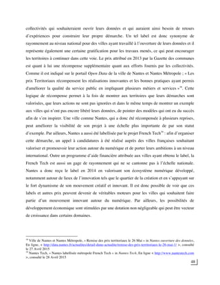 48
collectivités qui souhaiteraient ouvrir leurs données et qui auraient ainsi besoin de retours
d’expériences pour construire leur propre démarche. Un tel label est donc synonyme de
rayonnement au niveau national pour des villes ayant travaillé à l’ouverture de leurs données et il
représente également une certaine gratification pour les travaux menés, ce qui peut encourager
les territoires à continuer dans cette voie. Le prix attribué en 2013 par la Gazette des communes
est quant à lui une récompense supplémentaire quant aux efforts fournis par les collectivités.
Comme il est indiqué sur le portail Open Data de la ville de Nantes et Nantes Métropole ; « Les
prix Territoriaux récompensent les réalisations innovantes et les bonnes pratiques ayant permis
d'améliorer la qualité du service public en impliquant plusieurs métiers et services »38
. Cette
logique de récompense permet à la fois de montrer aux territoires que leurs démarches sont
valorisées, que leurs actions ne sont pas ignorées et dans le même temps de montrer un exemple
aux villes qui n’ont pas encore libéré leurs données, de pointer des modèles qui ont eu du succès
afin de s’en inspirer. Une ville comme Nantes, qui a donc été récompensée à plusieurs reprises,
peut améliorer la visibilité de son projet à une échelle plus importante de par son statut
d’exemple. Par ailleurs, Nantes a aussi été labellisée par le projet French Tech39
: afin d’organiser
cette démarche, un appel à candidatures à été réalisé auprès des villes françaises souhaitant
valoriser et promouvoir leur action autour du numérique et de porter leurs ambitions à un niveau
international. Outre un programme d’aide financière attribuée aux villes ayant obtenu le label, la
French Tech est aussi un gage de rayonnement qui ne se cantonne pas à l’échelle nationale.
Nantes a donc reçu le label en 2014 en valorisant son écosystème numérique développé,
notamment autour de lieux de l’innovation tels que le quartier de la création et en s’appuyant sur
le fort dynamisme de son mouvement créatif et innovant. Il est donc possible de voir que ces
labels et autres prix peuvent devenir de véritables moteurs pour les villes qui souhaitent faire
partie d’un mouvement innovant autour du numérique. Par ailleurs, les possibilités de
développement économique sont stimulées par une dotation non négligeable qui peut être vecteur
de croissance dans certains domaines.
38
Ville de Nantes et Nantes Métropole, « Remise des prix territoriaux le 26 Mai » in Nantes ouverture des données,
En ligne, < http://data.nantes.fr/actualites/detail-dune-actualite/remise-des-prix-territoriaux-le-26-mai-1/ >, consulté
le 27 Avril 2015
39
Nantes Tech, « Nantes labellisée métropole French Tech » in Nantes Tech, En ligne < http://www.nantestech.com
>, consulté le 28 Avril 2015
 