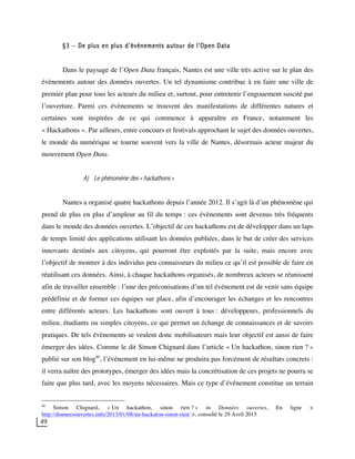 49
§3 – De plus en plus d’évènements autour de l’Open Data
Dans le paysage de l’Open Data français, Nantes est une ville très active sur le plan des
évènements autour des données ouvertes. Un tel dynamisme contribue à en faire une ville de
premier plan pour tous les acteurs du milieu et, surtout, pour entretenir l’engouement suscité par
l’ouverture. Parmi ces évènements se trouvent des manifestations de différentes natures et
certaines sont inspirées de ce qui commence à apparaître en France, notamment les
« Hackathons ». Par ailleurs, entre concours et festivals approchant le sujet des données ouvertes,
le monde du numérique se tourne souvent vers la ville de Nantes, désormais acteur majeur du
mouvement Open Data.
A) Le phénomène des « hackathons »
Nantes a organisé quatre hackathons depuis l’année 2012. Il s’agit là d’un phénomène qui
prend de plus en plus d’ampleur au fil du temps : ces évènements sont devenus très fréquents
dans le monde des données ouvertes. L’objectif de ces hackathons est de développer dans un laps
de temps limité des applications utilisant les données publiées, dans le but de créer des services
innovants destinés aux citoyens, qui pourront être exploités par la suite, mais encore avec
l’objectif de montrer à des individus peu connaisseurs du milieu ce qu’il est possible de faire en
réutilisant ces données. Ainsi, à chaque hackathons organisés, de nombreux acteurs se réunissent
afin de travailler ensemble : l’une des préconisations d’un tel événement est de venir sans équipe
prédéfinie et de former ces équipes sur place, afin d’encourager les échanges et les rencontres
entre différents acteurs. Les hackathons sont ouvert à tous : développeurs, professionnels du
milieu, étudiants ou simples citoyens, ce qui permet un échange de connaissances et de savoirs
pratiques. De tels évènements se veulent donc mobilisateurs mais leur objectif est aussi de faire
émerger des idées. Comme le dit Simon Chignard dans l’article « Un hackathon, sinon rien ? »
publié sur son blog40
, l’événement en lui-même ne produira pas forcément de résultats concrets :
il verra naître des prototypes, émerger des idées mais la concrétisation de ces projets ne pourra se
faire que plus tard, avec les moyens nécessaires. Mais ce type d’événement constitue un terrain
40
Simon Chignard, « Un hackathon, sinon rien ? » in Données ouvertes, En ligne <
http://donneesouvertes.info/2013/01/08/un-hackaton-sinon-rien/ >, consulté le 29 Avril 2015
 