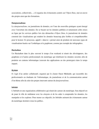 5
associations, collectivités, ...) il organise des évènements centrés sur l’Open Data, met en œuvre
des projets ainsi que des formations.
Datajournalisme
Le datajournalisme, ou journalisme de données, est l’une des nouvelles pratiques ayant émergé
avec l’ouverture des données. En se basant sur les données publiées et notamment celles mises
en ligne par les services publics lors des démarches d’Open Data, le journalisme de données
construit des visualisations qui rendent les données beaucoup plus lisibles et compréhensibles
pour le lecteur. Ce processus, appelé « dataviz » permet ainsi de produire de nouveaux types de
visualisations basées sur l’esthétique et le graphisme, comme par exemple des infographies.
Hackathon
Un Hackathon dure le plus souvent le temps d’un weekend et réunit des développeurs, des
graphistes et d’autres professionnels du numérique qui réutilisent les données ouvertes afin de
produire un contenu informatique (souvent des applications ou des prototypes) dans le temps
imparti.
Hyblab
Il s’agit d’un atelier collaboratif, organisé par le cluster Ouest Médialab, qui rassemble des
professionnels ou étudiants de l’informatique, du journalisme et de la communication autour
d’un thème afin de créer des projets innovants autour du datajournalisme.
Infolab
L’Infolab est une organisation collaborative qui réunit des acteurs du numérique. Son objectif est
de jouer le rôle de médiateur avec les citoyens et de les aider à comprendre les données, les
manipuler et les explorer. Pour mener ces objectifs, les Infolabs animent des évènements autour
du numérique destinés à tous les publics.
 