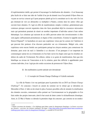 50
d’expérimentation inédit, qui permet d’encourager la réutilisation des données : il est beaucoup
plus facile de se faire une idée de l’utilité d’un jeu de donnée issu d’un portail d’Open Data en
voyant un service concret qu’il peut proposer plutôt qu’en le consultant sur le site web. Il n’est
pas étonnant de voir ces démarches se multiplier à Nantes, comme dans les autres villes qui
ouvrent leurs données. Il s’agit en effet de manifestations simples à réaliser, généralement peu
couteuses puisque souvent organisées dans des lieux possédant déjà les ressources nécessaires
mais qui permettent pourtant de réunir un nombre importants d’individus autour d’une même
thématique. Les créations qui naissent de ces défis peuvent attirer des investissements si elles
sont jugées suffisamment prometteuses et dignes d’être concrétisées. Comme le rappelle encore
Simon Chignard41
, le hackathon est aussi une expérience vécue par les acteurs de l’intérieur et
qui peuvent être porteurs d’un discours particulier sur ces évènements. Malgré cela, cette
expérience reste encore limitée aux participants puisqu’un citoyen amateur, peu connaisseur du
domaine, peut avoir du mal à s’identifier à ce discours. C’est pourquoi il est important de
communiquer autour de ces évènements et d’en faire suivre les étapes ainsi que les résultats en-
dehors du cadre de l’événement. Par ailleurs, même si ce genre de manifestation, bien que très
bénéfique au niveau de l’innovation et de la création, peut être difficile à appréhender pour
certains individus, il ne s’agit pas des seules occasions de promouvoir l’Open Data.
B) Des manifestations à portée nationale voire internationale
1 – L’exemple du Climate Change Challenge à l’échelle nationale
La ville de Nantes s’est vue participer pour la première fois en 2015 au Climate Change
Challenge42
. Ce concours s’inscrit en amont du sommet sur le climat qui se déroulera en
Décembre à Paris. L’idée est de réunir le plus d’acteurs possibles afin de stimuler la réutilisation
des données ouvertes, notamment celles portant sur l’environnement ou la géographie et d’en
faire naître des projets innovants, dont le but serait de lutter contre le réchauffement climatique.
Ainsi, le 22 Mai à Nantes se déroule la première étape du concours, qui consiste en un rendez-
41
ibid.
42
Nantes ouverture des données, « Un challenge pour lutter contre le changement climatique » in Nantes ouverture
des données : ouverture des données publiques, En ligne < http://data.nantes.fr/actualites/detail-dune-actualite/un-
challenge-pour-lutter-contre-le-changement-climatique/ >, consulté le 29 Avril 2015
 