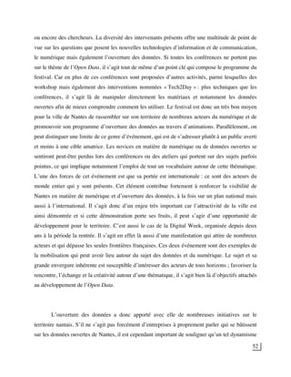 52
ou encore des chercheurs. La diversité des intervenants présents offre une multitude de point de
vue sur les questions que posent les nouvelles technologies d’information et de communication,
le numérique mais également l’ouverture des données. Si toutes les conférences ne portent pas
sur le thème de l’Open Data, il s’agit tout de même d’un point clé qui compose le programme du
festival. Car en plus de ces conférences sont proposées d’autres activités, parmi lesquelles des
workshop mais également des interventions nommées « Tech2Day » : plus techniques que les
conférences, il s’agit là de manipuler directement les matériaux et notamment les données
ouvertes afin de mieux comprendre comment les utiliser. Le festival est donc un très bon moyen
pour la ville de Nantes de rassembler sur son territoire de nombreux acteurs du numérique et de
promouvoir son programme d’ouverture des données au travers d’animations. Parallèlement, on
peut distinguer une limite de ce genre d’événement, qui est de s’adresser plutôt à un public averti
et moins à une cible amatrice. Les novices en matière de numérique ou de données ouvertes se
sentiront peut-être perdus lors des conférences ou des ateliers qui portent sur des sujets parfois
pointus, ce qui implique notamment l’emploi de tout un vocabulaire autour de cette thématique.
L’une des forces de cet événement est que sa portée est internationale : ce sont des acteurs du
monde entier qui y sont présents. Cet élément contribue fortement à renforcer la visibilité de
Nantes en matière de numérique et d’ouverture des données, à la fois sur un plan national mais
aussi à l’international. Il s’agit donc d’un enjeu très important car l’attractivité de la ville est
ainsi démontrée et si cette démonstration porte ses fruits, il peut s’agir d’une opportunité de
développement pour le territoire. C’est aussi le cas de la Digital Week, organisée depuis deux
ans à la période la rentrée. Il s’agit en effet là aussi d’une manifestation qui attire de nombreux
acteurs et qui dépasse les seules frontières françaises. Ces deux événement sont des exemples de
la mobilisation qui peut avoir lieu autour du sujet des données et du numérique. Le sujet et sa
grande envergure inhérente est susceptible d’intéresser des acteurs de tous horizons ; favoriser la
rencontre, l’échange et la créativité autour d’une thématique, il s’agit bien là d’objectifs attachés
au développement de l’Open Data.
L’ouverture des données a donc apporté avec elle de nombreuses initiatives sur le
territoire nantais. S’il ne s’agit pas forcément d’entreprises à proprement parler qui se bâtissent
sur les données ouvertes de Nantes, il est cependant important de souligner qu’un tel dynamisme
 