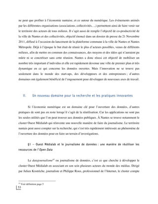 53
ne peut que profiter à l’économie nantaise, et ce autour du numérique. Les évènements animés
par les différentes organisations (associations, collectivités, ...) permettent ainsi de faire venir sur
le territoire des acteurs de tous milieux. Il s’agit aussi de remplir l’objectif de co-productivité de
la ville de Nantes et des collectivités, objectif énoncé dans un dossier de presse du 21 Novembre
2011, diffusé à l’occasion du lancement de la plateforme commune à la ville de Nantes et Nantes
Métropole. Déjà à l’époque le but était de réunir le plus d’acteurs possibles, venus de différents
milieux, afin de mettre en commun des connaissances, des moyens et des idées qui n’auraient pu
mûrir ni se concrétiser sans cette réunion. Nantes a donc réussi cet objectif de mobiliser un
nombre très important d’individus et elle est rapidement devenue une ville de premier plan et très
dynamique en ce qui concerne les données ouvertes. Mais l’innovation ne se trouve pas
seulement dans le monde des start-ups, des développeurs et des entrepreneurs ; d’autres
domaines ont également bénéficié de l’engouement pour développer de nouveaux axes de travail.
II. Un nouveau domaine pour la recherche et les pratiques innovantes
Si l’économie numérique est un domaine clé pour l’ouverture des données, d’autres
pratiques de sont pas en reste lorsqu’il s’agit de la réutilisation. Car les applications ne sont pas
les seules utilités que l’on peut trouver aux données publiques. À Nantes se trouve notamment le
cluster Ouest Médialab qui réinvente une nouvelle manière de faire du journalisme. Le territoire
nantais peut aussi compter sur la recherche, qui s’est très rapidement intéressée au phénomène de
l’ouverture des données pour en faire un terrain d’investigations.
§1 – Ouest Médialab et le journalisme de données : une manière de réutiliser les
ressources de l’Open Data
Le datajournalisme45
ou journalisme de données, c’est ce que cherche à développer le
cluster Ouest Médialab en associant en son sein plusieurs acteurs du monde des médias. Dirigé
par Julien Kostrèche, journaliste et Philippe Roux, professionnel de l’Internet, le cluster compte
45
Voir définition page 5
 