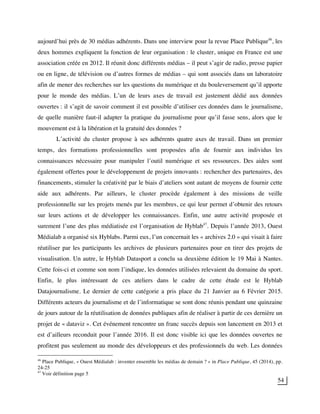 54
aujourd’hui près de 30 médias adhérents. Dans une interview pour la revue Place Publique46
, les
deux hommes expliquent la fonction de leur organisation : le cluster, unique en France est une
association créée en 2012. Il réunit donc différents médias – il peut s’agir de radio, presse papier
ou en ligne, de télévision ou d’autres formes de médias – qui sont associés dans un laboratoire
afin de mener des recherches sur les questions du numérique et du bouleversement qu’il apporte
pour le monde des médias. L’un de leurs axes de travail est justement dédié aux données
ouvertes : il s’agit de savoir comment il est possible d’utiliser ces données dans le journalisme,
de quelle manière faut-il adapter la pratique du journalisme pour qu’il fasse sens, alors que le
mouvement est à la libération et la gratuité des données ?
L’activité du cluster propose à ses adhérents quatre axes de travail. Dans un premier
temps, des formations professionnelles sont proposées afin de fournir aux individus les
connaissances nécessaire pour manipuler l’outil numérique et ses ressources. Des aides sont
également offertes pour le développement de projets innovants : rechercher des partenaires, des
financements, stimuler la créativité par le biais d’ateliers sont autant de moyens de fournir cette
aide aux adhérents. Par ailleurs, le cluster procède également à des missions de veille
professionnelle sur les projets menés par les membres, ce qui leur permet d’obtenir des retours
sur leurs actions et de développer les connaissances. Enfin, une autre activité proposée et
surement l’une des plus médiatisée est l’organisation de Hyblab47
. Depuis l’année 2013, Ouest
Médialab a organisé six Hyblabs. Parmi eux, l’un concernait les « archives 2.0 » qui visait à faire
réutiliser par les participants les archives de plusieurs partenaires pour en tirer des projets de
visualisation. Un autre, le Hyblab Datasport a conclu sa deuxième édition le 19 Mai à Nantes.
Cette fois-ci et comme son nom l’indique, les données utilisées relevaient du domaine du sport.
Enfin, le plus intéressant de ces ateliers dans le cadre de cette étude est le Hyblab
Datajournalisme. Le dernier de cette catégorie a pris place du 21 Janvier au 6 Février 2015.
Différents acteurs du journalisme et de l’informatique se sont donc réunis pendant une quinzaine
de jours autour de la réutilisation de données publiques afin de réaliser à partir de ces dernière un
projet de « dataviz ». Cet événement rencontre un franc succès depuis son lancement en 2013 et
est d’ailleurs reconduit pour l’année 2016. Il est donc visible ici que les données ouvertes ne
profitent pas seulement au monde des développeurs et des professionnels du web. Les données
46
Place Publique, « Ouest Médialab : inventer ensemble les médias de demain ? » in Place Publique, 45 (2014), pp.
24-25
47
Voir définition page 5
 