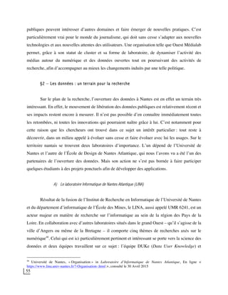 55
publiques peuvent intéresser d’autres domaines et faire émerger de nouvelles pratiques. C’est
particulièrement vrai pour le monde du journalisme, qui doit sans cesse s’adapter aux nouvelles
technologies et aux nouvelles attentes des utilisateurs. Une organisation telle que Ouest Médialab
permet, grâce à son statut de cluster et sa forme de laboratoire, de dynamiser l’activité des
médias autour du numérique et des données ouvertes tout en poursuivant des activités de
recherche, afin d’accompagner au mieux les changements induits par une telle politique.
§2 – Les données : un terrain pour la recherche
Sur le plan de la recherche, l’ouverture des données à Nantes est en effet un terrain très
intéressant. En effet, le mouvement de libération des données publiques est relativement récent et
ses impacts restent encore à mesurer. Il n’est pas possible d’en connaître immédiatement toutes
les retombées, ni toutes les innovations qui pourraient naître grâce à lui. C’est notamment pour
cette raison que les chercheurs ont trouvé dans ce sujet un intérêt particulier : tout reste à
découvrir, dans un milieu appelé à évoluer sans cesse et faire évoluer avec lui les usages. Sur le
territoire nantais se trouvent deux laboratoires d’importance. L’un dépend de l’Université de
Nantes et l’autre de l’École de Design de Nantes Atlantique, qui nous l’avons vu a été l’un des
partenaires de l’ouverture des données. Mais son action ne s’est pas bornée à faire participer
quelques étudiants à des projets ponctuels afin de développer des applications.
A) Le laboratoire Informatique de Nantes Atlantique (LINA)
Résultat de la fusion de l’Institut de Recherche en Informatique de l’Université de Nantes
et du département d’informatique de l’École des Mines, le LINA, aussi appelé UMR 6241, est un
acteur majeur en matière de recherche sur l’informatique au sein de la région des Pays de la
Loire. En collaboration avec d’autres laboratoires situés dans le grand Ouest – qu’il s’agisse de la
ville d’Angers ou même de la Bretagne – il comporte cinq thèmes de recherches axés sur le
numérique48
. Celui qui est ici particulièrement pertinent et intéressant se porte vers la science des
données et deux équipes travaillent sur ce sujet : l’équipe DUKe (Data User Knowledge) et
48
Université de Nantes, « Organisation » in Laboratoire d’Informatique de Nantes Atlantique, En ligne <
https://www.lina.univ-nantes.fr/?-Organisation-.html >, consulté le 30 Avril 2015
 