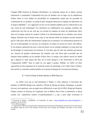 56
l’équipe GDD (Gestion de Données Distribuées). La recherche autour de ce thème consiste
notamment à comprendre l’exploitation des jeux de données mis en ligne sur les plateformes
d’Open Data et d’en étudier les possibilités de manipulation autant que les procédés de
visualisation de ces données. Le projet le plus marquant mené par les équipes du laboratoire est
le projet LodPaddle49
: en s’appuyant à la fois sur les données publiées par les collectivités et sur
une vision du web sémantique50
, les chercheurs en collaboration avec quelques membres des
collectivités ont crée un site web qui, en croisant les données de toutes les plateformes Open
Data de la région, permet de montrer l’utilité et le fonctionnement de ces données sous forme
ludique. Présenté sous la forme d’une carte, le site internet utilise les données ouvertes fournies
par les villes pour offrir des informations à propos de ces dernières. Ces informations portent à la
fois sur la démographie, les services, les transports, la culture ou encore les loisirs. Par ailleurs,
le site propose également des jeux à nouveau basés sur les données publiques et ayant pour but
de développer la connaissance du territoire. Il s’est donc agit de créer une interface qui permet
aux citoyens de prendre connaissance des données sous une forme plus accessible que les
données brutes publiées sur les portails d’Open Data. Le projet a par ailleurs suscité un intérêt
qui a dépassé la seule région des Pays de la Loire puisqu’il a été sélectionné en 2014 par
l’organisation LOD251
dans le cadre de son appel à projets, Publink. Le LINA est donc
aujourd’hui un lieu important de la recherche autour du numérique et de l’Open Data à Nantes.
Son activité se concentre toutefois plutôt sur le prisme technique de l’ouverture des données.
B) À l’école de Design de Nantes Atlantique, le READi Design Lab
Le LINA n’est pas le seul laboratoire à Nantes à s’être intéressé à l’ouverture des
données. Le READi Design Lab, rattaché à l’École de Design de Nantes Atlantique, se penche
lui aussi sur la question, sous un angle assez différent de ce que fait le LINA. Dirigé par Grégoire
Cliquet, docteur en Sciences de l’ingénieur Arts et Métiers Paris Tech, le laboratoire se décrit
comme une « plateforme créative d’expérimentations [...] qui a pour objet d’articuler la
49
Université de Nantes, « LodPaddle » in LodPaddle, En ligne < http://lodpaddle.univ-nantes.fr/lodpaddle/ >,
consulté le 30 Avril 2015
50
Voir définition page 6
51
L’organisation LOD2 est un projet initié notamment par la Commission Européenne dont le but est de promouvoir
un meilleur usage du web et des données ouvertes pour faire émerger des pratiques innovantes et des acteurs
créatifs.
 