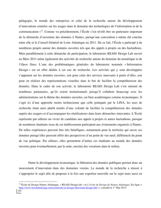 57
pédagogie, le monde des entreprises et celui de la recherche autour du développement
d’innovations centrées sur les usages dans le domaine des technologies de l’information et de la
communication »52
. Comme vu précédemment, l’École s’est révélé être un partenaire important
de la démarche d’ouverture des données à Nantes, puisqu’une convention a même été conclue
entre elle et le Conseil Général de Loire Atlantique en 2011. De ce fait, l’École a participé à de
nombreux projets autour des données ouvertes tels que des appels à projets ou des hackathons.
Mais parallèlement à cette démarche de participation, le laboratoire READi Design Lab ouvert
en Mars 2011 mène également des activités de recherche autour du domaine du numérique et de
l’Open Data. L’une des problématiques générales du laboratoire nommée « Information
Design » est en effet dédiée à cet axe de recherche. Les activités qui y sont développées
s’appuient sur les données ouvertes, soit pour créer des services innovants à partir d’elles, soit
pour en réaliser des représentations visuelles dans le but de faciliter la compréhension des
données. Dans le cadre de son activité, le laboratoire READi Design Lab s’est entouré de
nombreux partenaires, qu’ils soient institutionnels puisqu’il collabore beaucoup avec les
administrations sur le thème des données ouvertes, ou bien académiques comme économiques. Il
s’agit ici d’une approche moins technicienne que celle pratiquée par le LINA, les axes de
recherche étant ainsi plutôt teintés d’une volonté de faciliter la compréhension des données
auprès des usagers et d’accompagner les réutilisateurs dans leurs démarches innovantes. L’École
représente par ailleurs un vivier de candidats aux appels à projets et autres hackathons, puisque
de nombreux étudiants issus de cet établissement participent aux évènements organisés à Nantes.
De telles expériences peuvent être très bénéfiques, notamment pour le territoire qui ouvre ses
données puisqu’elles peuvent offrir des perspectives d’un point de vue neuf, différencié du point
de vue politique. Par ailleurs, elles permettent d’initier ces étudiants au monde des données
ouvertes pour éventuellement, par la suite, susciter des vocations dans le milieu.
Outre le développement économique, la libération des données publiques permet donc un
mouvement d’innovation dans des domaines voisins. Le monde de la recherche a réussit à
s’approprier le sujet afin de proposer à la fois une expertise nouvelle sur le sujet mais aussi en
52
École de Design Nantes Atlantique, « READi Design lab » in L’école de Design de Nantes Atlantique, En ligne <
http://www.lecolededesign.com/recherche-et-design-labs/readi-design-lab/ >, consulté le 1er
Mai 2015
 