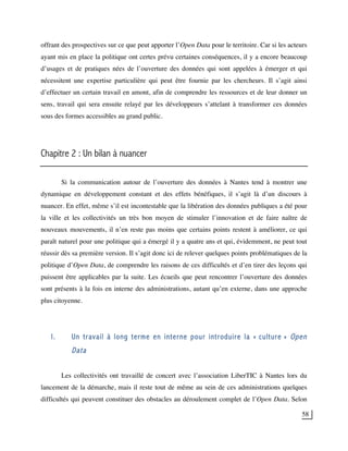 58
offrant des prospectives sur ce que peut apporter l’Open Data pour le territoire. Car si les acteurs
ayant mis en place la politique ont certes prévu certaines conséquences, il y a encore beaucoup
d’usages et de pratiques nées de l’ouverture des données qui sont appelées à émerger et qui
nécessitent une expertise particulière qui peut être fournie par les chercheurs. Il s’agit ainsi
d’effectuer un certain travail en amont, afin de comprendre les ressources et de leur donner un
sens, travail qui sera ensuite relayé par les développeurs s’attelant à transformer ces données
sous des formes accessibles au grand public.
Chapitre 2 : Un bilan à nuancer
Si la communication autour de l’ouverture des données à Nantes tend à montrer une
dynamique en développement constant et des effets bénéfiques, il s’agit là d’un discours à
nuancer. En effet, même s’il est incontestable que la libération des données publiques a été pour
la ville et les collectivités un très bon moyen de stimuler l’innovation et de faire naître de
nouveaux mouvements, il n’en reste pas moins que certains points restent à améliorer, ce qui
paraît naturel pour une politique qui a émergé il y a quatre ans et qui, évidemment, ne peut tout
réussir dès sa première version. Il s’agit donc ici de relever quelques points problématiques de la
politique d’Open Data, de comprendre les raisons de ces difficultés et d’en tirer des leçons qui
puissent être applicables par la suite. Les écueils que peut rencontrer l’ouverture des données
sont présents à la fois en interne des administrations, autant qu’en externe, dans une approche
plus citoyenne.
I. Un travail à long terme en interne pour introduire la « culture » Open
Data
Les collectivités ont travaillé de concert avec l’association LiberTIC à Nantes lors du
lancement de la démarche, mais il reste tout de même au sein de ces administrations quelques
difficultés qui peuvent constituer des obstacles au déroulement complet de l’Open Data. Selon
 