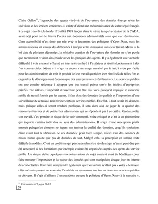 59
Claire Gallon53
, l’approche des agents vis-à-vis de l’ouverture des données diverge selon les
individus et les services concernés. Il existe d’abord une méconnaissance du cadre légal français
à ce sujet : en effet, la loi du 17 Juillet 1978 lançant dans le même temps la création de la CADA,
avait déjà pour but de libérer l’accès aux documents administratifs ainsi que leur réutilisation.
Cette accessibilité n’est donc pas née avec le lancement des politiques d’Open Data, mais les
administrations ont encore des difficultés à intégrer cette dimension dans leur travail. Même si la
loi date de plusieurs décennies, la véritable question de l’ouverture des données ne s’est posée
que récemment et vient ainsi bouleverser les pratiques des agents. Il y a également une véritable
difficulté à voir le travail effectué en interne être relayé à l’extérieur et réutilisé, notamment à des
fins commerciales. Même s’il s’agit la encore d’un usage autorisé par la loi, il n’est pas facile
pour les administrations de voir le produit de leur travail quotidien être réutilisé à de telles fins et
engendrer le développement économique des entrepreneurs et réutilisateurs. Les services publics
ont une certaine réticence à accepter que leur travail puisse servir les intérêts d’entreprises
privées. Par ailleurs, l’impératif d’ouverture peut être mal vécu puisqu’il implique le caractère
public du travail fournit par les agents, il faut donc des données de qualités et l’impression d’une
surveillance de ce travail peut freiner certains services publics. En effet, il faut ouvrir les données
mais puisque celles-ci seront rendues publiques, il sera alors aisé de juger de la qualité des
ressources fournies et de pointer les informations qui ne répondent pas à ce critère. Rendre public
son travail, c’est prendre le risque de le voir commenté, voire critiqué et c’est là un phénomène
qui inquiète certains individus au sein des administrations. Il s’agit d’une conception plutôt
erronée puisque les citoyens ne jugent pas tant sur la qualité des données, ce qu’ils souhaitent
étant avant tout la libération de ces données : pour faire simple, mieux vaut des données de
moins bonne qualité que pas de données du tout. Malgré cela, la perception en interne reste
difficile à modifier. C’est un problème qui peut cependant être résolu et qui n’aurait peut-être pas
été rencontré si des formations par exemple avaient été organisées auprès des agents du service
public. Un simple atelier, quelques rencontres autour du sujet auraient ainsi été bénéfiques pour
faire mesurer l’importance et la valeur des données qui sont manipulées chaque jour en interne
des collectivités. Pour faire comprendre également que l’ouverture n’allait pas « voler » le travail
effectué mais pouvait au contraire l’enrichir en permettant une interaction entre services publics
et citoyens. Il s’agit d’ailleurs d’un paradoxe puisque la politique d’Open Data « à la nantaise »,
53
Voir annexe n°5 pages 76-83
 