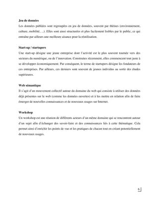 6
Jeu de données
Les données publiées sont regroupées en jeu de données, souvent par thèmes (environnement,
culture, mobilité, ...). Elles sont ainsi structurées et plus facilement lisibles par le public, ce qui
entraîne par ailleurs une meilleure aisance pour la réutilisation.
Start-up / startupers
Une start-up désigne une jeune entreprise dont l’activité est le plus souvent tournée vers des
secteurs du numérique, ou de l’innovation. Construites récemment, elles commencent tout juste à
se développer économiquement. Par conséquent, le terme de startupers désigne les fondateurs de
ces entreprises. Par ailleurs, ces derniers sont souvent de jeunes individus au sortir des études
supérieures.
Web sémantique
Il s’agit d’un mouvement collectif autour du domaine du web qui consiste à utiliser des données
déjà présentes sur le web (comme les données ouvertes) et à les mettre en relation afin de faire
émerger de nouvelles connaissances et de nouveaux usages sur Internet.
Workshop
Un workshop est une réunion de différents acteurs d’un même domaine qui se rencontrent autour
d’un sujet afin d’échanger des savoir-faire et des connaissances liés à cette thématique. Cela
permet ainsi d’enrichir les points de vue et les pratiques de chacun tout en créant potentiellement
de nouveaux usages.
 