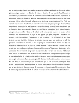 60
qui se veut co-productive et collaborative, a encore du mal à être appliquée par des agents qui ne
parviennent pas toujours à se détacher de « leurs » données, de leur travail. Parallèlement, le
constat n’est pas totalement sombre ; de nombreux acteurs sont favorables à cette ouverture et la
soutiennent, en voyant dans cette politique des opportunités de développement qui ne sont sans
doute pas visibles aujourd’hui mais qui pourront se développer à plus long terme. Il ne s’agit pas
de tout faire avancer d’un bond, la démarche d’ouverture ne provoquera pas de révolution
soudaine des administrations publiques car il est plutôt question d’un processus incrémental, qui
se fera grâce à des avancées dans chaque secteurs. Peut-on pour autant parler d’un nécessaire
changement de mentalité ? Cela paraît radical car la réticence des agents à ce propos relève
surtout d’une méconnaissance du sujet et des apports que peut comporter l’ouverture des
données. Avec une meilleure connaissance et une formation à ces thématiques, il sera plus
évident pour ces individus d’intégrer les données ouvertes dans leur mode de travail. En
parallèle, l’ouverture des données si elle est pratiquée correctement en interne peut être un
vecteur de modernisation et de praticité évident. Comme l’évoque Jérémie Valentin dans un
article pour la revue Documentalistes – Science de l’information54
, l’ouverture des données crée,
en interne, des mouvements jusqu’alors insoupçonnés. Les services sont à même d’échanger
entre eux sur les données qui sont produites et cette libération des datas permet un gain de temps
et une rationalisation du travail certaine : au lieux de passer par de multiples canaux pour obtenir
une simple information, il est désormais possible d’obtenir lesdites informations par soi-même.
Ce sont donc de nouveaux usages qui naissent mais qui ne sont d’ailleurs par toujours bien
perçus : notamment sur la rationalisation du travail, il est difficile d’admettre qu’une politique
qui se veut génératrice d’emplois autour du numérique et stimulatrice de l’économie puisse dans
le même temps mener à une refonte de certains postes ou services en interne des administrations.
54
Jérémie Valentin, « La donnée ouverte et libre, facteur d’innovation urbaine », op. cit.
 