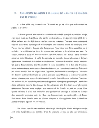 61
II. Une approche qui gagnera à se recentrer sur le citoyen et à introduire
plus de créativité
§1 – Une cible trop resserrée sur l’économie et qui ne laisse pas suffisamment de
place à la créativité
Si le bilan que l’on peut dresser de l’ouverture des données publiques à Nantes est mitigé,
c’est aussi parce que la politique telle qu’elle s’est développée n’a pas forcément ciblé dès le
début les bons axes de déploiement. Au lancement du processus, l’une des promesses était de
créer un écosystème dynamique et de développer une économie autour du numérique. Nous
l’avons vu, les initiatives lancées afin d’encourager l’innovation sont bien accueillies sur le
territoire. La mobilisation est forte, les acteurs sont intéressés et les résultats sont bons. Par
ailleurs, la mise en place des données ouvertes a en effet permis à un « monde » de se construire
autour de cette thématique : il suffit de reprendre les exemples des développeurs et de leurs
applications, du domaine de la recherche ou encore de l’invention de nouveaux usages innovants
tels que le datajournalisme pour le constater. Il existe aujourd’hui bel et bien une dynamique
autour des données ouvertes, même si ces derniers mois ont connu des moments de flottements
par ailleurs naturels dans un tel processus. Cependant, la dimension économique de l’ouverture
des données a été surestimée et il est aisé de constater aujourd’hui que la vision qu’avaient les
acteurs locaux de cette perspective s’est montrée erronée. Il est clairement visible que l’ouverture
des données n’a pas réellement permis le développement d’entreprises par exemple. Le fantasme
d’une utilisation massive des données par les entreprises afin d’en tirer un développement
économique fort reste assez utopique, à un moment où les données ne sont pas encore d’une
qualité suffisante ni assez bien structurées pour permettre un tel usage. Il faudrait par exemple
dans un premier temps que toutes les villes – ou du moins toutes les grandes villes – de France
aient ouvert leurs données avant de pouvoir imaginer le développement d’une économie de
grande envergure reposant sur ces données.
Par ailleurs, certains axes montrent un décalage entre le point de vue politique et ce que
peut offrir l’exploitation des données. L’un des exemple se situe du côté des applications
 