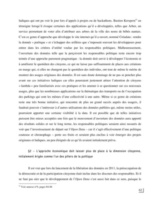 62
ludiques qui ont pu voir le jour lors d’appels à projets ou de hackathons. Bastien Kerspern55
en
témoigne lorsqu’il évoque certaines des applications qu’il a développées, telles que Arbor, un
service permettant de voter afin d’attribuer aux arbres de la ville des noms de bébés nantais.
C’est ce genre d’approche que développe le site internet qu’il a ouvert, nommé Créadata : rendre
la donnée « poétique » et s’échapper des œillères que s’imposent souvent les développeurs pour
entrer dans les critères d’utilité voulue par les responsables politiques. Malheureusement,
l’ouverture des données telle que la perçoivent les responsables politique reste encore trop
teintée d’une approche purement pragmatique : la donnée doit servir à développer l’économie et
à améliorer le quotidien des citoyens, ce qui ne laisse pas suffisamment de places aux créations
en marge qui, si elles ne changent pas le quotidien des individus, ont tout de même le mérite de
montrer des usages originaux des données. Il est sans doute dommage de ne pas se pencher plus
avant sur ces initiatives ludiques car elles pourraient justement attirer l’attention de citoyens
« lambda » peu familiarisés avec ces pratiques et les amener à se questionner sur ces nouveaux
usages, plus que les nombreuses applications sur la thématique des transports ou de l’occupation
des parkings qui sont les mêmes d’une collectivité à une autre. Même si ce genre de créations
reste une très bonne initiative, qui rencontre de plus un grand succès auprès des usagers, il
faudrait pouvoir s’intéresser à d’autres utilisations des données publiées qui, même moins utiles,
pourraient apporter une certaine visibilité à la data. Il est possible que de telles initiatives
puissent être mieux acceptées une fois que le mouvement d’ouverture des données aura apporté
des résultats solides et sur le long terme, les responsables politiques seraient ainsi rassurés de
voir que l’investissement de départ sur l’Open Data – car il s’agit effectivement d’une politique
couteuse et chronophage – porte ses fruits et seraient plus enclins à voir émerger des projets
originaux et ludiques, un peu éloignés de ce qu’ils avaient initialement prévu.
§2 – L’approche économique doit laisser plus de place à la dimension citoyenne,
initialement érigée comme l’un des piliers de la politique
Il est vrai que lors du lancement de la libération des données en 2011, la préoccupation de
la démocratie et de la participation citoyenne était inclue dans les discours des responsables. Et il
ne faut pas nier que le développement de l’Open Data s’est aussi fait dans ce sens, puisque le
55
Voir annexe n°6, pages 84-88
 