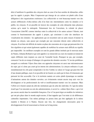 63
désir d’améliorer le quotidien des citoyens était au cœur d’un bon nombre de démarches, telles
que les appels à projets. Mais l’impression qui émerge de ces actions est plutôt celle d’une
délégation à des organisations extérieures. Les collectivités se sont beaucoup tournés vers des
acteurs différenciés d’elles-mêmes afin d’en faire des intermédiaires entre les données et le
public, les citoyens. Il est possible de trouver des exemples de cette démarche dans plusieurs
actions qu’a mené la métropole. Notamment lors de l’ouverture, la volonté de placer
l’association LiberTIC comme interface entre la collectivité et les autres acteurs l’illustre, tout
comme le fonctionnement des appels à projets, qui consistent à créer des interfaces de
visualisation des données : les applications qui en ressortent sont un autre moyen d’amener la
donnée au citoyen, sans passer par exemple par une rencontre directe entre collectivités et
citoyens. Il est bien sûr difficile de mettre en place des rencontres de ce type qui puissent être à la
fois régulières et qui soient également capables de mobiliser les acteurs mais difficile ne signifie
pas impossible : les meilleurs exemples en sont les grands débats institués par le nouveau maire
de Nantes, Johanna Rolland et qui sont appelés à se renouveler au cours du mandat en traitant de
sujets différents mais toujours au cœur de l’actualité locale. Pourquoi ne pas, par exemple,
consacrer l’un de ces temps d’échanges à la question des données ouvertes ? L’un des problèmes
auxquels se confronte l’Open Data dans son approche citoyenne est aussi une méconnaissance
du sujet, qui n’a donc pas court qu’en interne des administrations. Le citoyen ordinaire n’a pas
immédiatement les clés pour comprendre à la fois l’utilité, la valeur et l’usage qui peut être fait
d’une donnée publique, mais il est possible de lui fournir ces outils par le biais d’évènements qui
puissent lui être accessible. Car si le territoire nantais est certes plutôt dynamique en matière
d’animations autour des données ouvertes, ces évènements restent encore trop axés vers les
développeurs et les professionnels du web et insuffisamment tournés vers les amateurs. Mais
l’effort est à fournir autant du côté des institutions que de celui des individus. Il s’agit du même
écueil que l’on rencontre au sein des administrations, à savoir la « culture Open Data » qui n’est
pas encore ancrée dans les mentalités françaises. Car si l’on peut ériger en modèles les initiatives
qui ont pris place dans le monde anglo-saxons, il faut rappeler que l’on traite ici de différences
culturelles importantes. Une même politique ne pourra donc pas être appliquée de la même
manière à Boston et à Nantes. Encore une fois, les changements nécessaires pour le
développement d’un tel mouvement se feront sur le long terme.
 