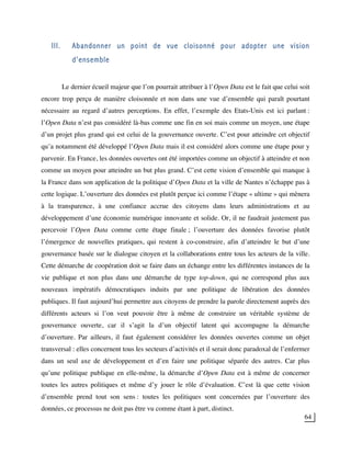 64
III. Abandonner un point de vue cloisonné pour adopter une vision
d’ensemble
Le dernier écueil majeur que l’on pourrait attribuer à l’Open Data est le fait que celui soit
encore trop perçu de manière cloisonnée et non dans une vue d’ensemble qui paraît pourtant
nécessaire au regard d’autres perceptions. En effet, l’exemple des Etats-Unis est ici parlant :
l’Open Data n’est pas considéré là-bas comme une fin en soi mais comme un moyen, une étape
d’un projet plus grand qui est celui de la gouvernance ouverte. C’est pour atteindre cet objectif
qu’a notamment été développé l’Open Data mais il est considéré alors comme une étape pour y
parvenir. En France, les données ouvertes ont été importées comme un objectif à atteindre et non
comme un moyen pour atteindre un but plus grand. C’est cette vision d’ensemble qui manque à
la France dans son application de la politique d’Open Data et la ville de Nantes n’échappe pas à
cette logique. L’ouverture des données est plutôt perçue ici comme l’étape « ultime » qui mènera
à la transparence, à une confiance accrue des citoyens dans leurs administrations et au
développement d’une économie numérique innovante et solide. Or, il ne faudrait justement pas
percevoir l’Open Data comme cette étape finale ; l’ouverture des données favorise plutôt
l’émergence de nouvelles pratiques, qui restent à co-construire, afin d’atteindre le but d’une
gouvernance basée sur le dialogue citoyen et la collaborations entre tous les acteurs de la ville.
Cette démarche de coopération doit se faire dans un échange entre les différentes instances de la
vie publique et non plus dans une démarche de type top-down, qui ne correspond plus aux
nouveaux impératifs démocratiques induits par une politique de libération des données
publiques. Il faut aujourd’hui permettre aux citoyens de prendre la parole directement auprès des
différents acteurs si l’on veut pouvoir être à même de construire un véritable système de
gouvernance ouverte, car il s’agit la d’un objectif latent qui accompagne la démarche
d’ouverture. Par ailleurs, il faut également considérer les données ouvertes comme un objet
transversal : elles concernent tous les secteurs d’activités et il serait donc paradoxal de l’enfermer
dans un seul axe de développement et d’en faire une politique séparée des autres. Car plus
qu’une politique publique en elle-même, la démarche d’Open Data est à même de concerner
toutes les autres politiques et même d’y jouer le rôle d’évaluation. C’est là que cette vision
d’ensemble prend tout son sens : toutes les politiques sont concernées par l’ouverture des
données, ce processus ne doit pas être vu comme étant à part, distinct.
 