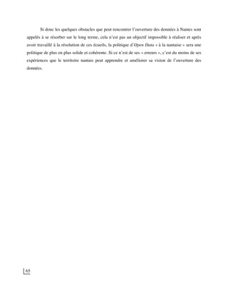 65
Si donc les quelques obstacles que peut rencontrer l’ouverture des données à Nantes sont
appelés à se résorber sur le long terme, cela n’est pas un objectif impossible à réaliser et après
avoir travaillé à la résolution de ces écueils, la politique d’Open Data « à la nantaise » sera une
politique de plus en plus solide et cohérente. Si ce n’est de ses « erreurs », c’est du moins de ses
expériences que le territoire nantais peut apprendre et améliorer sa vision de l’ouverture des
données.
 