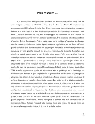 66
POUR CONCLURE ...
Si le bilan effectué de la politique d’ouverture des données peut paraître abrupt, il n’est
cependant pas question de nier l’utilité de l’ouverture des données à Nantes. Ce sujet ouvre au
contraire un formidable champ de recherches, d’innovations et de perspectives en tout genre pour
l’avenir de la ville. Mais il ne faut simplement pas attendre de résultats spectaculaires à court
terme. Une telle démarche est faite pour se développer plus lentement, car elle a besoin de
changements profonds pour pouvoir s’installer durablement. S’il est encore difficile aujourd’hui
d’imaginer de tels changements, c’est en partie parce que la politique d’ouverture des données
nantaise est encore relativement récente. Quatre années ne représentent pas une durée suffisante
pour effectuer de telles évolutions alors que les pratiques relevant de la culture française face au
numérique n’y sont pour le moment pas propices. Nonobstant, la démarche d’ouverture des
données a tout de même réussi le pari de faire naître autour d’elle un écosystème riche et
dynamique, qui parvient toujours à mobiliser certains publics autour des questionnements liés à
l’Open Data. Le prochain défi de la politique sera de muer vers une approche plus centrée sur la
citoyenneté, après avoir beaucoup privilégié le monde de la technique durant les premières
années. Ce n’est pas une mission impossible, car Johanna Rolland, maire de Nantes depuis Mars
2014, souhaite apparemment profiter de son mandat pour se préoccuper de la thématique de
l’ouverture des données et plus largement de la gouvernance ouverte et de la participation
citoyenne. Par ailleurs, le mouvement de libération des datas a lui aussi vocation à s’étendre et
ce bien sûr également en dehors du territoire nantais. Les initiatives, à la fois internationales,
européennes et nationales se poursuivent afin d’amener le plus de collectivités et de villes vers
une ouverture des données toujours plus poussée. Les nombreuses possibilités qu’offre une telle
configuration restent donc à envisager mais il y a fort à parier que les démarches vont continuer
d’apparaître un peu partout sur le territoire. Il sera alors intéressant, une fois cette ouverture à
grande échelle effectuée, de voir quels nouveaux enjeux, quelles nouvelles conséquences cela
pourra engendrer. Parallèlement, Nantes reste pour le moment une ville emblématique du
mouvement d’Open Data en France et cette place de choix sera, cela ne fait pas de doute, un
vecteur de développement et d’attractivité pour le territoire nantais.
 