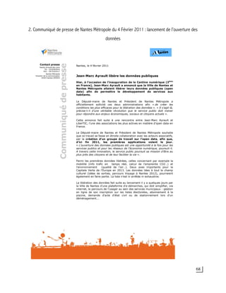 68
2. Communiqué de presse de Nantes Métropole du 4 Février 2011 : lancement de l’ouverture des
données
Nantes, le 4 février 2011
Jean-Marc Ayrault libère les données publiques
Hier, à l’occasion de l’inauguration de la Cantine numérique (3ème
en France), Jean-Marc Ayrault a annoncé que la Ville de Nantes et
Nantes Métropole allaient libérer leurs données publiques (open
data) afin de permettre le développement de services aux
habitants.
Le Député-maire de Nantes et Président de Nantes Métropole a
officiellement sollicité ces deux administrations afin « de créer les
conditions les plus efficaces pour la libération des données ». « Il s’agit là,
précise-t-il d’une véritable révolution que le service public doit mener
pour répondre aux enjeux économiques, sociaux et citoyens actuels ».
Cette annonce fait suite à une rencontre entre Jean-Marc Ayrault et
LiberTIC, l’une des associations les plus actives en matière d’open data en
France.
Le Député-maire de Nantes et Président de Nantes Métropole souhaite
que ce travail se fasse en étroite collaboration avec les acteurs associatifs,
par la création d’un groupe de travail sur l’open data, afin que,
d’ici fin 2011, les premières applications voient le jour.
« L’ouverture des données publiques est une opportunité à la fois pour les
services publics et pour les réseaux de l’économie numérique, poursuit-il.
A travers cette innovation, le service public poursuit sa mission d’être au
plus près des citoyens et de leur faciliter la vie ».
Parmi les premières données libérées, celles concernant par exemple la
mobilité (info trafic en temps réel, calcul de l’empreinte CO2…) et
l’environnement (qualité de l’air…). Deux axes importants pour la
Capitale Verte de l’Europe en 2013. Les données liées à tout le champ
culturel (idées de sorties, parcours Voyage à Nantes 2012), pourraient
également en faire partie. La liste n’est ni arrêtée ni exhaustive.
La libération des données fait suite au lancement il y a quelques jours par
la Ville de Nantes d’une plateforme d'e-démarches, qui doit simplifier, via
internet, le parcours de l'usager au sein des services municipaux : gestion
en ligne de son inscription sur les listes électorales, abonnement à la
piscine, demande d'acte d'état civil ou de stationnement lors d'un
déménagement...
 