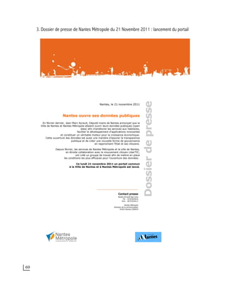 69
3. Dossier de presse de Nantes Métropole du 21 Novembre 2011 : lancement du portail
Nantes, le 21 novembre 2011
Nantes ouvre ses données publiques
En février dernier, Jean-Marc Ayrault, Député-maire de Nantes annonçait que la
Ville de Nantes et Nantes Métropole allaient ouvrir leurs données publiques (open
data) afin d’améliorer les services aux habitants,
faciliter le développement d’applications innovantes
et constituer un véritable moteur pour la croissance économique.
Cette ouverture des données est aussi une manière d’assurer la transparence
publique et de créer une nouvelle forme de gouvernance
en rapprochant l’Etat et ses citoyens.
Depuis février, les services de Nantes Métropole et la ville de Nantes,
en étroite collaboration avec le mouvement citoyen LiberTIC,
ont créé un groupe de travail afin de mettre en place
les conditions les plus efficaces pour l’ouverture des données.
Ce lundi 21 novembre 2011 un portail commun
à la Ville de Nantes et à Nantes Métropole est lancé.
 