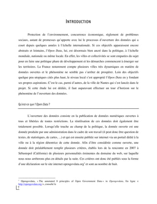 7
INTRODUCTION
Protection de l’environnement, concurrence économique, règlement de problèmes
sociaux, autant de promesses qu’apporte avec lui le processus d’ouverture des données qui a
court depuis quelques années à l’échelle internationale. Si ces objectifs apparaissent encore
abstraits et lointains, l’Open Data, lui, est désormais bien ancré dans la politique, à l’échelle
mondiale, nationale ou même locale. En effet, les villes et collectivités se sont emparées du sujet
pour en faire une politique phare de développement et les démarches commencent à émerger sur
les territoires. La France notamment compte plusieurs villes très dynamiques en matière de
données ouvertes et le phénomène ne semble pas s’arrêter de prospérer. Loin des objectifs
quelque peu utopiques cités plus haut, le niveau local s’est approprié l’Open Data en y fondant
ses propres aspirations. C’est le cas, parmi d’autres, de la ville de Nantes qui s’est lancée dans le
projet. Si cette étude lui est dédiée, il faut auparavant effectuer un tour d’horizon sur le
phénomène de l’ouverture des données.
Qu’est-ce que l’Open Data ?
L’ouverture des données consiste en la publication de données numériques ouvertes à
tous et libérées de toutes restrictions. La réutilisation de ces données doit également être
totalement possible. Lorsqu’elle touche au champ de la politique, la donnée ouverte est une
donnée produite par une administration dans le cadre de son travail (il peut donc être question de
textes, de statistiques, de cartes, ...) et qui est ensuite publiée sur internet via un portail dédié à la
ville ou à la région détentrice de cette donnée. Afin d’être considérée comme ouverte, une
donnée doit préalablement remplir plusieurs critères, établis lors de la rencontre en 2007 à
Sébastopol (Californie) de plusieurs personnalités éminentes du domaine du web, sur laquelle
nous nous arrêterons plus en détails par la suite. Ces critères ont donc été publiés sous la forme
d’une déclaration sur le site internet opengovdata.org1
et sont au nombre de huit.
1
Opengovdata, « The annotated 8 principles of Open Government Data » in Opengovdata, En ligne <
http://opengovdata.org >, consulté le
 