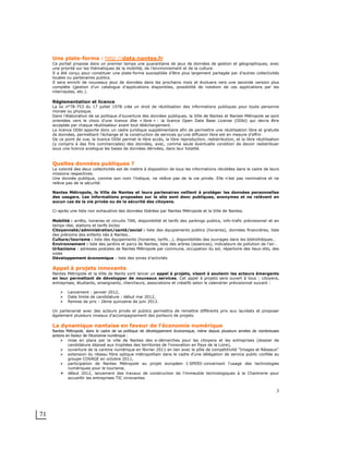 71
3
Une plate-forme : http://data.nantes.fr
Ce portail propose dans un premier temps une quarantaine de jeux de données de gestion et géographiques, avec
une priorité sur les thématiques de la mobilité, de l’environnement et de la culture.
Il a été conçu pour constituer une plate-forme susceptible d’être plus largement partagée par d’autres collectivités
locales ou partenaires publics.
Il sera enrichi de nouveaux jeux de données dans les prochains mois et évoluera vers une seconde version plus
complète (gestion d’un catalogue d’applications disponibles, possibilité de notation de ces applications par les
internautes, etc.).
Réglementation et licence
La loi n°78-753 du 17 juillet 1978 crée un droit de réutilisation des informations publiques pour toute personne
morale ou physique.
Dans l’élaboration de sa politique d’ouverture des données publiques, la Ville de Nantes et Nantes Métropole se sont
orientées vers le choix d’une licence dite « libre » : la licence Open Data Base License (ODbl) qui devra être
acceptée par chaque réutilisateur avant tout téléchargement.
La licence ODbl apporte donc un cadre juridique supplémentaire afin de permettre une réutilisation libre et gratuite
ds données, permettant l'échange et la construction de services qu'une diffusion libre est en mesure d’offrir.
De ce point de vue, la licence ODbl permet le libre accès, la libre reproduction, redistribution, et la libre réutilisation
(y compris à des fins commerciales) des données, avec, comme seule éventuelle condition de devoir redistribuer
sous une licence analogue les bases de données dérivées, dans leur totalité.
Quelles données publiques ?
La volonté des deux collectivités est de mettre à disposition de tous les informations récoltées dans le cadre de leurs
missions respectives.
Une donnée publique, comme son nom l’indique, ne relève pas de la vie privée. Elle n’est pas nominative et ne
relève pas de la sécurité.
Nantes Métropole, la Ville de Nantes et leurs partenaires veillent à protéger les données personnelles
des usagers. Les informations proposées sur le site sont donc publiques, anonymes et ne relèvent en
aucun cas de la vie privée ou de la sécurité des citoyens.
Ci-après une liste non exhaustive des données libérées par Nantes Métropole et la Ville de Nantes.
Mobilité : arrêts, horaires et circuits TAN, disponibilité et tarifs des parkings publics, info-trafic prévisionnel et en
temps réel, stations et tarifs bicloo
Citoyenneté/administration/santé/social : liste des équipements publics (horaires), données financières, liste
des prénoms des enfants nés à Nantes…
Culture/tourisme : liste des équipements (horaires, tarifs...), disponibilités des ouvrages dans les bibliothèques…
Environnement : liste des jardins et parcs de Nantes, liste des arbres (essences), indicateurs de pollution de l’air…
Urbanisme : adresses postales de Nantes Métropole par commune, occupation du sol, répertoire des lieux-dits, des
voies
Développement économique : liste des zones d’activités
Appel à projets innovants
Nantes Métropole et la Ville de Nants vont lancer un appel à projets, visant à soutenir les acteurs émergents
en leur permettant de développer de nouveaux services. Cet appel à projets sera ouvert à tous : citoyens,
entreprises, étudiants, enseignants, chercheurs, associations et créatifs selon le calendrier prévisionnel suivant :
! Lancement : janvier 2012,
! Date limite de candidature : début mai 2012,
! Remise de prix : 2ème quinzaine de juin 2012.
Un partenariat avec des acteurs privés et publics permettra de remettre différents prix aux lauréats et proposer
également plusieurs niveaux d’accompagnement des porteurs de projets.
La dynamique nantaise en faveur de l'économie numérique
Nantes Métropole, dans le cadre de sa politique de développement économique, mène depuis plusieurs années de nombreuses
actions en faveur de l’économie numérique :
! mise en place par la ville de Nantes des e-démarches pour les citoyens et les entreprises (dossier de
candidature déposé aux trophées des territoires de l'innovation en Pays de la Loire),
! ouverture de la cantine numérique en février 2011 en lien avec le pôle de compétitivité "Images et Réseaux"
! extension du réseau fibre optique métropolitain dans le cadre d'une délégation de service public confiée au
groupe COVAGE en octobre 2011,
! participation de Nantes Métropole au projet européen I-SPEED concernant l'usage des technologies
numériques pour le tourisme,
! début 2012, lancement des travaux de construction de l'immeuble technologiques à la Chantrerie pour
accueillir les entreprises TIC innovantes
 