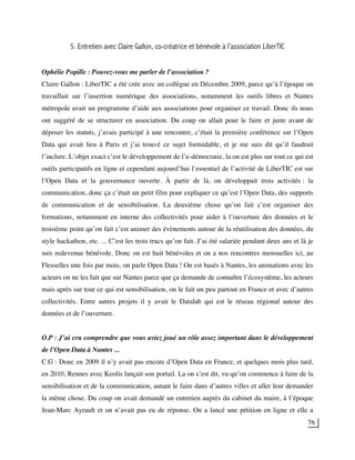 76
5. Entretien avec Claire Gallon, co-créatrice et bénévole à l’association LiberTIC
Ophélie Popille : Pouvez-vous me parler de l’association ?
Claire Gallon : LiberTIC a été crée avec un collègue en Décembre 2009, parce qu’à l’époque on
travaillait sur l’insertion numérique des associations, notamment les outils libres et Nantes
métropole avait un programme d’aide aux associations pour organiser ce travail. Donc ils nous
ont suggéré de se structurer en association. Du coup on allait pour le faire et juste avant de
déposer les statuts, j’avais participé à une rencontre, c’était la première conférence sur l’Open
Data qui avait lieu à Paris et j’ai trouvé ce sujet formidable, et je me suis dit qu’il faudrait
l’inclure. L’objet exact c’est le développement de l’e-démocratie, la on est plus sur tout ce qui est
outils participatifs en ligne et cependant aujourd’hui l’essentiel de l’activité de LiberTIC est sur
l’Open Data et la gouvernance ouverte. À partir de là, on développait trois activités : la
communication, donc ça c’était un petit film pour expliquer ce qu’est l’Open Data, des supports
de communication et de sensibilisation. La deuxième chose qu’on fait c’est organiser des
formations, notamment en interne des collectivités pour aider à l’ouverture des données et le
troisième point qu’on fait c’est animer des évènements autour de la réutilisation des données, du
style hackathon, etc. ... C’est les trois trucs qu’on fait. J’ai été salariée pendant deux ans et là je
suis redevenue bénévole. Donc on est huit bénévoles et on a nos rencontres mensuelles ici, au
Flesselles une fois par mois, on parle Open Data ! On est basés à Nantes, les animations avec les
acteurs on ne les fait que sur Nantes parce que ça demande de connaître l’écosystème, les acteurs
mais après sur tout ce qui est sensibilisation, on le fait un peu partout en France et avec d’autres
collectivités. Entre autres projets il y avait le Datalab qui est le réseau régional autour des
données et de l’ouverture.
O.P : J’ai cru comprendre que vous aviez joué un rôle assez important dans le développement
de l’Open Data à Nantes ...
C.G : Donc en 2009 il n’y avait pas encore d’Open Data en France, et quelques mois plus tard,
en 2010, Rennes avec Keolis lançait son portail. La on s’est dit, vu qu’on commence à faire de la
sensibilisation et de la communication, autant le faire dans d’autres villes et aller leur demander
la même chose. Du coup on avait demandé un entretien auprès du cabinet du maire, à l’époque
Jean-Marc Ayrault et on n’avait pas eu de réponse. On a lancé une pétition en ligne et elle a
 