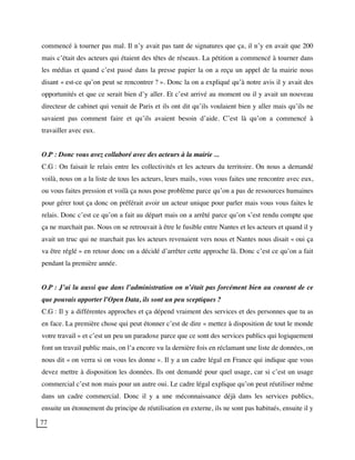 77
commencé à tourner pas mal. Il n’y avait pas tant de signatures que ça, il n’y en avait que 200
mais c’était des acteurs qui étaient des têtes de réseaux. La pétition a commencé à tourner dans
les médias et quand c’est passé dans la presse papier la on a reçu un appel de la mairie nous
disant « est-ce qu’on peut se rencontrer ? ». Donc la on a expliqué qu’à notre avis il y avait des
opportunités et que ce serait bien d’y aller. Et c’est arrivé au moment ou il y avait un nouveau
directeur de cabinet qui venait de Paris et ils ont dit qu’ils voulaient bien y aller mais qu’ils ne
savaient pas comment faire et qu’ils avaient besoin d’aide. C’est là qu’on a commencé à
travailler avec eux.
O.P : Donc vous avez collaboré avec des acteurs à la mairie ...
C.G : On faisait le relais entre les collectivités et les acteurs du territoire. On nous a demandé
voilà, nous on a la liste de tous les acteurs, leurs mails, vous vous faites une rencontre avec eux,
ou vous faites pression et voilà ça nous pose problème parce qu’on a pas de ressources humaines
pour gérer tout ça donc on préférait avoir un acteur unique pour parler mais vous vous faites le
relais. Donc c’est ce qu’on a fait au départ mais on a arrêté parce qu’on s’est rendu compte que
ça ne marchait pas. Nous on se retrouvait à être le fusible entre Nantes et les acteurs et quand il y
avait un truc qui ne marchait pas les acteurs revenaient vers nous et Nantes nous disait « oui ça
va être réglé » en retour donc on a décidé d’arrêter cette approche là. Donc c’est ce qu’on a fait
pendant la première année.
O.P : J’ai lu aussi que dans l’administration on n’était pas forcément bien au courant de ce
que pouvais apporter l’Open Data, ils sont un peu sceptiques ?
C.G : Il y a différentes approches et ça dépend vraiment des services et des personnes que tu as
en face. La première chose qui peut étonner c’est de dire « mettez à disposition de tout le monde
votre travail » et c’est un peu un paradoxe parce que ce sont des services publics qui logiquement
font un travail public mais, on l’a encore vu la dernière fois en réclamant une liste de données, on
nous dit « on verra si on vous les donne ». Il y a un cadre légal en France qui indique que vous
devez mettre à disposition les données. Ils ont demandé pour quel usage, car si c’est un usage
commercial c’est non mais pour un autre oui. Le cadre légal explique qu’on peut réutiliser même
dans un cadre commercial. Donc il y a une méconnaissance déjà dans les services publics,
ensuite un étonnement du principe de réutilisation en externe, ils ne sont pas habitués, ensuite il y
 