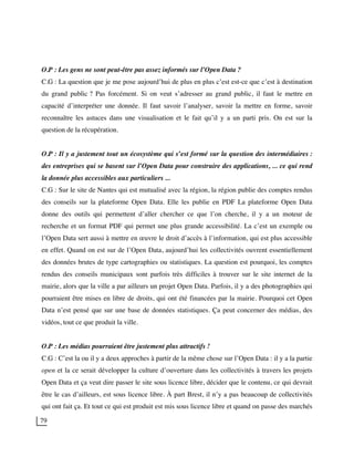 79
O.P : Les gens ne sont peut-être pas assez informés sur l’Open Data ?
C.G : La question que je me pose aujourd’hui de plus en plus c’est est-ce que c’est à destination
du grand public ? Pas forcément. Si on veut s’adresser au grand public, il faut le mettre en
capacité d’interpréter une donnée. Il faut savoir l’analyser, savoir la mettre en forme, savoir
reconnaître les astuces dans une visualisation et le fait qu’il y a un parti pris. On est sur la
question de la récupération.
O.P : Il y a justement tout un écosystème qui s’est formé sur la question des intermédiaires :
des entreprises qui se basent sur l’Open Data pour construire des applications, ... ce qui rend
la donnée plus accessibles aux particuliers ...
C.G : Sur le site de Nantes qui est mutualisé avec la région, la région publie des comptes rendus
des conseils sur la plateforme Open Data. Elle les publie en PDF La plateforme Open Data
donne des outils qui permettent d’aller chercher ce que l’on cherche, il y a un moteur de
recherche et un format PDF qui permet une plus grande accessibilité. La c’est un exemple ou
l’Open Data sert aussi à mettre en œuvre le droit d’accès à l’information, qui est plus accessible
en effet. Quand on est sur de l’Open Data, aujourd’hui les collectivités ouvrent essentiellement
des données brutes de type cartographies ou statistiques. La question est pourquoi, les comptes
rendus des conseils municipaux sont parfois très difficiles à trouver sur le site internet de la
mairie, alors que la ville a par ailleurs un projet Open Data. Parfois, il y a des photographies qui
pourraient être mises en libre de droits, qui ont été financées par la mairie. Pourquoi cet Open
Data n’est pensé que sur une base de données statistiques. Ça peut concerner des médias, des
vidéos, tout ce que produit la ville.
O.P : Les médias pourraient être justement plus attractifs !
C.G : C’est la ou il y a deux approches à partir de la même chose sur l’Open Data : il y a la partie
open et la ce serait développer la culture d’ouverture dans les collectivités à travers les projets
Open Data et ça veut dire passer le site sous licence libre, décider que le contenu, ce qui devrait
être le cas d’ailleurs, est sous licence libre. À part Brest, il n’y a pas beaucoup de collectivités
qui ont fait ça. Et tout ce qui est produit est mis sous licence libre et quand on passe des marchés
 