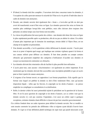 8
• D’abord, la donnée doit être complète ; l’ouverture doit donc concerner toutes les données, à
l’exception de celles pouvant menacer la sécurité de l’Etat ou la vie privée d’individus dans le
cadre de données non anonymes.
• Ensuite, une donnée ouverte doit également être « brute », c’est-à-dire qu’elle ne doit pas
avoir été transformée avant d’être mise en ligne. Les données peuvent être mise en forme de
manière plus esthétique lorsqu’elles sont publiées, mais elles doivent alors toujours être
présentes en même temps sous leur forme non travaillée.
• La vitesse de publication fait aussi partie des critères : une donnée doit donc être mise en ligne
le plus rapidement possible après sa production, afin de ne pas en altérer la valeur. Un critère
d’autant plus important que le domaine du numérique, terrain dédié à l’Open Data, est un
champ où la rapidité est primordiale.
• Une donnée accessible, c’est le quatrième critère définissant la donnée ouverte : l’accès pour
tous et ce pour n’importe quel usage, qui implique une certaine vigilance quant à la forme et
aux canaux utilisés pour diffuser ces données. Il faut donc prendre en compte certains
obstacles qui pourraient empêcher des catégories d’utilisateurs d’accéder aux données et
essayer au maximum de contourner ces obstacles.
• Les données doivent être structurées afin de faciliter le plus possible leur utilisation.
• L’accès pour tous, sans aucune « discrimination » est également un critère important. Il est
mentionné que les données doivent être accessibles sans inscription préalable et que cet accès
peut se faire à partir de canaux anonymes.
• L’exigence d’un format ouvert, en opposition à un format propriétaire. Cela signifie que le
format sous lequel est publiée la donnée se doit d’être totalement libre, sans qu’aucune
disposition légale – telles que les brevets, le copyright ou les droits d’auteurs – ne puisse
empêcher ou compliquer sa consultation et sa réutilisation.
• Enfin, le dernier critère lui aussi primordial rejoint le précédent sur la question de la licence
libre. Il est là aussi question de copyright et de droits d’auteurs, car ce critère veut que la
donnée ouverte n’y soit pas soumise. Cependant, c’est aussi un critère sujet à quelques
exceptions, certaines données étant difficiles à classer de par leur caractère gouvernemental.
Ces critères fondent donc un cadre rigoureux pour définir la donnée ouverte. Sur ce modèle se
sont ensuite construits les portails des différentes villes et régions ayant décidé d’ouvrir leurs
données. Il s’agit ici d’une définition plutôt technique du sujet mais qui paraît nécessaire avant
 