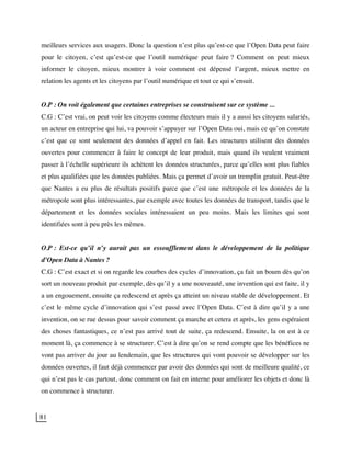 81
meilleurs services aux usagers. Donc la question n’est plus qu’est-ce que l’Open Data peut faire
pour le citoyen, c’est qu’est-ce que l’outil numérique peut faire ? Comment on peut mieux
informer le citoyen, mieux montrer à voir comment est dépensé l’argent, mieux mettre en
relation les agents et les citoyens par l’outil numérique et tout ce qui s’ensuit.
O.P : On voit également que certaines entreprises se construisent sur ce système ...
C.G : C’est vrai, on peut voir les citoyens comme électeurs mais il y a aussi les citoyens salariés,
un acteur en entreprise qui lui, va pouvoir s’appuyer sur l’Open Data oui, mais ce qu’on constate
c’est que ce sont seulement des données d’appel en fait. Les structures utilisent des données
ouvertes pour commencer à faire le concept de leur produit, mais quand ils veulent vraiment
passer à l’échelle supérieure ils achètent les données structurées, parce qu’elles sont plus fiables
et plus qualifiées que les données publiées. Mais ça permet d’avoir un tremplin gratuit. Peut-être
que Nantes a eu plus de résultats positifs parce que c’est une métropole et les données de la
métropole sont plus intéressantes, par exemple avec toutes les données de transport, tandis que le
département et les données sociales intéressaient un peu moins. Mais les limites qui sont
identifiées sont à peu près les mêmes.
O.P : Est-ce qu’il n’y aurait pas un essoufflement dans le développement de la politique
d’Open Data à Nantes ?
C.G : C’est exact et si on regarde les courbes des cycles d’innovation, ça fait un boum dès qu’on
sort un nouveau produit par exemple, dès qu’il y a une nouveauté, une invention qui est faite, il y
a un engouement, ensuite ça redescend et après ça atteint un niveau stable de développement. Et
c’est le même cycle d’innovation qui s’est passé avec l’Open Data. C’est à dire qu’il y a une
invention, on se rue dessus pour savoir comment ça marche et cetera et après, les gens espéraient
des choses fantastiques, ce n’est pas arrivé tout de suite, ça redescend. Ensuite, la on est à ce
moment là, ça commence à se structurer. C’est à dire qu’on se rend compte que les bénéfices ne
vont pas arriver du jour au lendemain, que les structures qui vont pouvoir se développer sur les
données ouvertes, il faut déjà commencer par avoir des données qui sont de meilleure qualité, ce
qui n’est pas le cas partout, donc comment on fait en interne pour améliorer les objets et donc là
on commence à structurer.
 