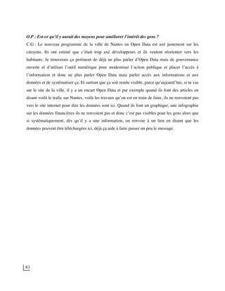 83
O.P : Est-ce qu’il y aurait des moyens pour améliorer l’intérêt des gens ?
C.G : Le nouveau programme de la ville de Nantes en Open Data est axé justement sur les
citoyens. Ils ont estimé que c’était trop axé développeurs et ils veulent réorienter vers les
habitants. Je trouverais ça pertinent de déjà ne plus parler d’Open Data mais de gouvernance
ouverte et d’utiliser l’outil numérique pour moderniser l’action publique et placer l’accès à
l’information et donc ne plus parler Open Data mais parler accès aux informations et aux
données et de systématiser ça. Et surtout que ça soit rendu visible, parce qu’aujourd’hui, si tu vas
sur le site de la ville, il y a un encart Open Data et par exemple quand ils font des articles en
disant voilà le trafic sur Nantes, voilà les travaux qu’on est en train de faire, ils ne renvoient pas
vers le site internet pour dire les données sont ici. Quand ils font un graphique, une infographie
sur les données financières ils ne renvoient pas et donc c’est pas visibles pour les gens alors que
si systématiquement, dès qu’il y a une information, on renvoie à un lien en disant que les
données peuvent être téléchargées ici, déjà ça aide à faire passer un peu le message.
 