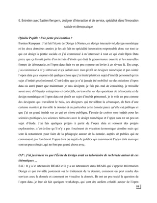 84
6. Entretien avec Bastien Kerspern, designer d’interaction et de service, spécialisé dans l’innovation
sociale et démocratique
Ophélie Popille : Une petite présentation ?
Bastien Kerspern : J’ai fait l’école de Design à Nantes, en design interactivité, design numérique
et les deux dernières années je les ait fait en spécialité innovation responsable donc sur tout ce
qui est design à portée sociale et j’ai commencé à m’intéresser à tout ce qui était Open Data
parce que ça faisait partie d’un terrain d’étude qui était la gouvernance ouverte et les nouvelles
formes de démocratie, et l’open data était vu un peu comme un levier à ce niveau là. Du coup,
j’ai commencé à m’y intéresser et ça collait avec mon profil de designer numérique et par contre
l’open data ça a toujours été quelque chose que j’ai traité plutôt en sujet d’intérêt personnel qu’en
sujet d’intérêt professionnel. C’est-à-dire que je n’ai jamais été mobilisé sur des missions d’open
data ou autre parce que maintenant je suis designer, je fais pas mal de consulting, je travaille
aussi avec différentes entreprises et collectifs, on travaille sur des questions de démocratie et de
design numérique et l’open data est plutôt un sujet d’intérêt personnel, je le vois un peu comme
des designers qui travaillent le bois, des designers qui travaillent la céramique, eh bien d’une
certaine manière je travaille la donnée et en particulier cette donnée parce qu’elle est publique et
que j’ai un grand intérêt sur ce qui est chose publique. J’essaie de croiser mon intérêt pour les
sciences politiques, les sciences humaines avec le design numérique et l’open data est un peu un
sujet d’étude. J’ai fais quelques projets à partir de l’open data et souvent des projets
exploratoires, c’est-à-dire qu’il n’y a pas forcément de vocation économique derrière mais qui
sont là notamment pour faire de la pédagogie autour de la donnée, auprès de publics qui ne
connaissent pas forcément l’open data ou auprès de publics qui connaissent l’open data mais qui
sont un peu coincés, qui ne font pas grand chose avec.
O.P : J’ai justement vu que l’École de Design avait un laboratoire de recherche autour de ces
thématiques ...
B.K : Il y a le laboratoire READi et il y a un laboratoire dans READi qui s’appelle Information
Design et qui travaille justement sur le traitement de la donnée, comment on peut rendre des
services avec la donnée et comment on visualise la donnée. Ils ont un peu traité la question de
l’open data, je leur ait fait quelques workshops, qui sont des ateliers créatifs autour de l’open
 