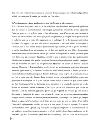 85
data pour voir comment les designers se saisissent de ces données pour en faire quelque chose.
Mais il y a encore peu de monde qui travaille sur l’open data.
O.P : L’impression est que les données ne sont pas forcément attrayantes ...
B.K : Elles sont attrayantes, mais il y a une différence entre la volonté politique et l’application
dans les services et c’est notamment vrai sur après comment ils poussent les projets open data.
Parce que souvent ça reste lettre morte et j’en sais quelque chose. C’est un peu mon parcours, je
ne suis pas un technicien, c’est à dire que je suis designer mais je suis plus sur la partie concept
et recherche que sur la partie développement pur et technique. Il y a des designers qui sont de
très bons développeurs, qui sont très bons techniquement et qui vont utiliser la data pour la
visualiser, moi la data elle m’intéresse plutôt comme objet culturel, qu’est-ce qu’elle raconte de
la société dans laquelle on vit, pourquoi on est dans une société qui veut libérer des données,
pourquoi est-ce qu’on est dans une société qui cherche la transparence et surtout qu’est-ce qu’on
peut faire avec ces données ? Peut-être, souvent ce que je propose n’est pas techniquement
faisable avec la donnée telle qu’elle est aujourd’hui mais je la prend comme un objet conceptuel
pour en développer un service ou une proposition. Quand ils ont ouvert les données j’étais en
stage en Allemagne et ils avaient fait un appel à projets sur les données ouvertes, pour essayer de
sortir des applications et j’avais essayé de faire une application à partir de la donnée qui serait la
moins utilisée qui était le catalogue de données de Nantes. Donc en gros, ils avaient une donnée
qui était le jeu de toutes les données. Et on avait crée un truc qui s’appelait Créadata et qui est un
générateur de mashups en fait et ça les a un peu secoué puisqu’ils se sont dit qu’il y avait un truc
qui était faisable, qui n’est pas du tout ce qu’ils attendaient et je voulais les taquiner un peu là-
dessus sur comment utiliser la donnée d’une façon qui ne soit absolument pas prévue ou
attendue. C’est ma première approche à propos de ça. Je prend les données qui sont mises à
disposition et j’essaie de les triturer pour en faire des choses qui ne seraient pas attendues et en
essayent de voir comment les données pourraient répondre à des usages. Sur tout ce qui est open
data, il y a pas mal d’applications ou de trucs qui sont sortis qui sont les mêmes d’une ville à
l’autre et ils répliquent des modèles qui marchent pour gagner des appels à projets. Donc quand
une ville fait un appel à projets, il y en a quatre ou cinq qui sont primés, tu en as toujours un sur
les parkings, un sur les transports, et cetera et c’est à qui fera la meilleure application sur les
transports, qui fera la meilleure application sur les parkings, mais du coup les développeurs
 