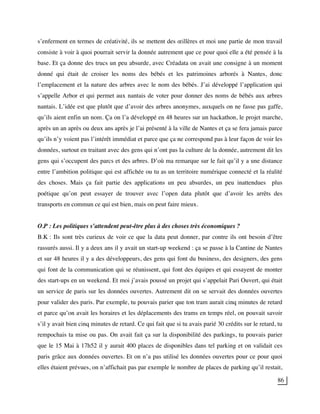 86
s’enferment en termes de créativité, ils se mettent des œillères et moi une partie de mon travail
consiste à voir à quoi pourrait servir la donnée autrement que ce pour quoi elle a été pensée à la
base. Et ça donne des trucs un peu absurde, avec Créadata on avait une consigne à un moment
donné qui était de croiser les noms des bébés et les patrimoines arborés à Nantes, donc
l’emplacement et la nature des arbres avec le nom des bébés. J’ai développé l’application qui
s’appelle Arbor et qui permet aux nantais de voter pour donner des noms de bébés aux arbres
nantais. L’idée est que plutôt que d’avoir des arbres anonymes, auxquels on ne fasse pas gaffe,
qu’ils aient enfin un nom. Ça on l’a développé en 48 heures sur un hackathon, le projet marche,
après un an après ou deux ans après je l’ai présenté à la ville de Nantes et ça se fera jamais parce
qu’ils n’y voient pas l’intérêt immédiat et parce que ça ne correspond pas à leur façon de voir les
données, surtout en traitant avec des gens qui n’ont pas la culture de la donnée, autrement dit les
gens qui s’occupent des parcs et des arbres. D’où ma remarque sur le fait qu’il y a une distance
entre l’ambition politique qui est affichée ou tu as un territoire numérique connecté et la réalité
des choses. Mais ça fait partie des applications un peu absurdes, un peu inattendues plus
poétique qu’on peut essayer de trouver avec l’open data plutôt que d’avoir les arrêts des
transports en commun ce qui est bien, mais on peut faire mieux.
O.P : Les politiques s’attendent peut-être plus à des choses très économiques ?
B.K : Ils sont très curieux de voir ce que la data peut donner, par contre ils ont besoin d’être
rassurés aussi. Il y a deux ans il y avait un start-up weekend : ça se passe à la Cantine de Nantes
et sur 48 heures il y a des développeurs, des gens qui font du business, des designers, des gens
qui font de la communication qui se réunissent, qui font des équipes et qui essayent de monter
des start-ups en un weekend. Et moi j’avais poussé un projet qui s’appelait Pari Ouvert, qui était
un service de paris sur les données ouvertes. Autrement dit on se servait des données ouvertes
pour valider des paris. Par exemple, tu pouvais parier que ton tram aurait cinq minutes de retard
et parce qu’on avait les horaires et les déplacements des trams en temps réel, on pouvait savoir
s’il y avait bien cinq minutes de retard. Ce qui fait que si tu avais parié 30 crédits sur le retard, tu
rempochais ta mise ou pas. On avait fait ça sur la disponibilité des parkings, tu pouvais parier
que le 15 Mai à 17h52 il y aurait 400 places de disponibles dans tel parking et on validait ces
paris grâce aux données ouvertes. Et on n’a pas utilisé les données ouvertes pour ce pour quoi
elles étaient prévues, on n’affichait pas par exemple le nombre de places de parking qu’il restait,
 