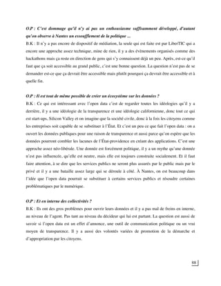 88
O.P : C’est dommage qu’il n’y ai pas un enthousiasme suffisamment développé, d’autant
qu’on observe à Nantes un essoufflement de la politique ...
B.K : Il n’y a pas encore de dispositif de médiation, la seule qui est faite est par LiberTIC qui a
encore une approche assez technique, mine de rien, il y a des évènements organisés comme des
hackathons mais ça reste en direction de gens qui s’y connaissent déjà un peu. Après, est-ce qu’il
faut que ça soit accessible au grand public, c’est une bonne question. La question n’est pas de se
demander est-ce que ça devrait être accessible mais plutôt pourquoi ça devrait être accessible et à
quelle fin.
O.P : Il est tout de même possible de créer un écosystème sur les données ?
B.K : Ce qui est intéressant avec l’open data c’est de regarder toutes les idéologies qu’il y a
derrière, il y a une idéologie de la transparence et une idéologie californienne, donc tout ce qui
est start-ups, Silicon Valley et on imagine que la société civile, donc à la fois les citoyens comme
les entreprises soit capable de se substituer à l’État. Et c’est un peu ce que fait l’open data : on a
ouvert les données publiques pour une raison de transparence et aussi parce qu’on espère que les
données pourront combler les lacunes de l’État-providence en créant des applications. C’est une
approche assez néo-libérale. Une donnée est forcément politique, il y a un mythe qu’une donnée
n’est pas influencée, qu’elle est neutre, mais elle est toujours construite socialement. Et il faut
faire attention, à se dire que les services publics ne seront plus assurés par le public mais par le
privé et il y a une bataille assez large qui se déroule à côté. À Nantes, on est beaucoup dans
l’idée que l’open data pourrait se substituer à certains services publics et résoudre certaines
problématiques par le numérique.
O.P : Et en interne des collectivités ?
B.K : Ils ont des gros problèmes pour ouvrir leurs données et il y a pas mal de freins en interne,
au niveau de l’agent. Pas tant au niveau du décideur qui lui est partant. La question est aussi de
savoir si l’open data est un effet d’annonce, une outil de communication politique ou un vrai
moyen de transparence. Il y a aussi des volontés variées de promotion de la démarche et
d’appropriation par les citoyens.
 