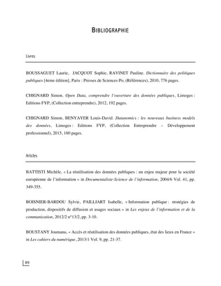 89
BIBLIOGRAPHIE
Livres
BOUSSAGUET Laurie, JACQUOT Sophie, RAVINET Pauline. Dictionnaire des politiques
publiques [4eme édition], Paris : Presses de Sciences Po, (Références), 2010, 776 pages.
CHIGNARD Simon. Open Data, comprendre l’ouverture des données publiques, Limoges :
Editions FYP, (Collection entreprendre), 2012, 192 pages.
CHIGNARD Simon, BENYAYER Louis-David. Datanomics : les nouveaux business models
des données, Limoges : Editions FYP, (Collection Entreprendre – Développement
professionnel), 2015, 160 pages.
Articles
BATTISTI Michèle, « La réutilisation des données publiques : un enjeu majeur pour la société
européenne de l’information » in Documentaliste-Science de l’information, 2004/6 Vol. 41, pp.
349-355.
BOISNIER-BARDOU Sylvie, PAILLIART Isabelle, « Information publique : stratégies de
production, dispositifs de diffusion et usages sociaux » in Les enjeux de l’information et de la
communication, 2012/2 n°13/2, pp. 3-10.
BOUSTANY Joumana, « Accès et réutilisation des données publiques, état des lieux en France »
in Les cahiers du numérique, 2013/1 Vol. 9, pp. 21-37.
 
