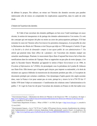 9
de débuter le propos. Par ailleurs, un retour sur l’histoire des données ouvertes peu paraître
intéressante afin de mieux en comprendre les implications aujourd’hui, dans le cadre de cette
étude.
L’histoire de l’ouverture des données
Si l’idée d’une ouverture des données publiques en lien avec l’outil numérique est assez
récente, la notion de transparence et de partage des données administratives l’est moins. Ce sont
des concepts qui ont toujours été plus ou moins au cœur des préoccupations politiques. S’il faut
remonter le cours de l’histoire afin d’en trouver les premières émergences, il est possible de citer
la Déclaration des Droits de l’Homme et du Citoyen qui déjà en 1789 énonçait à l’article 15 que
« la Société a le droit de demander compte à tout agent public de son administration »2
. Un
article qui pourrait donc faire office de « pionnier » de l’ouverture des données malgré son
caractère anachronique. Pourtant, le mouvement Open Data d’aujourd’hui trouve bel et bien des
ramifications dans les notions de l’époque. Pour se rapprocher un peu plus de notre époque, c’est
après la Seconde Guerre Mondiale qu’apparaît la notion d’Open Government et en 1966, le
Freedom of Information Act3
(FOIA), loi promulguée sous la présidence de Lyndon B. Johnson
aux Etats-Unis. Elle énonce que n’importe quel citoyen, peu importe sa nationalité, a le droit de
réclamer aux agences fédérales la transmission de documents produits par elles, à l’exception de
documents protégés par certaines conditions. Une dynamique d’après-guerre très anglo-saxonne
donc, mais la France n’est pour autant pas en reste, puisqu’on y trouve la loi n°78-753 du 17
Juillet 1978 dont l’objet est notamment « l’amélioration des relations entre l’administration et le
public »4
. Il s’agit là d’une loi clé pour l’ouverture des données en France et elle fait naître avec
2
Gouvernement français, « Déclaration des Droits de l’Homme et du Citoyen de 1789 » in Legifrance, En ligne <
http://www.legifrance.gouv.fr/Droit-francais/Constitution/Declaration-des-Droits-de-l-Homme-et-du-Citoyen-de-
1789 >, consulté le 12 Avril 2015
3
United States Department of Justice, « What is FOIA ? » in FOIA, En ligne < http://www.foia.gov >, consulté le
12 Avril 2015
4
Gouvernement français, « Loi n° 78-753 du 17 juillet 1978 portant diverses mesures d'amélioration des relations
entre l'administration et le public et diverses dispositions d'ordre administratif, social et fiscal » in Legifrance, En
ligne < http://www.legifrance.gouv.fr/affichTexte.do?cidTexte=JORFTEXT000000339241 >, consulté le 12 Avril
2015
 