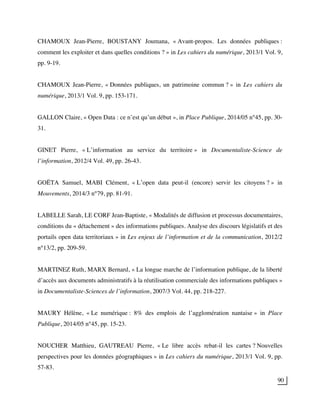 90
CHAMOUX Jean-Pierre, BOUSTANY Joumana, « Avant-propos. Les données publiques :
comment les exploiter et dans quelles conditions ? » in Les cahiers du numérique, 2013/1 Vol. 9,
pp. 9-19.
CHAMOUX Jean-Pierre, « Données publiques, un patrimoine commun ? » in Les cahiers du
numérique, 2013/1 Vol. 9, pp. 153-171.
GALLON Claire, « Open Data : ce n’est qu’un début », in Place Publique, 2014/05 n°45, pp. 30-
31.
GINET Pierre, « L’information au service du territoire » in Documentaliste-Science de
l’information, 2012/4 Vol. 49, pp. 26-43.
GOËTA Samuel, MABI Clément, « L’open data peut-il (encore) servir les citoyens ? » in
Mouvements, 2014/3 n°79, pp. 81-91.
LABELLE Sarah, LE CORF Jean-Baptiste, « Modalités de diffusion et processus documentaires,
conditions du « détachement » des informations publiques. Analyse des discours législatifs et des
portails open data territoriaux » in Les enjeux de l’information et de la communication, 2012/2
n°13/2, pp. 209-59.
MARTINEZ Ruth, MARX Bernard, « La longue marche de l’information publique, de la liberté
d’accès aux documents administratifs à la réutilisation commerciale des informations publiques »
in Documentaliste-Sciences de l’information, 2007/3 Vol. 44, pp. 218-227.
MAURY Hélène, « Le numérique : 8% des emplois de l’agglomération nantaise » in Place
Publique, 2014/05 n°45, pp. 15-23.
NOUCHER Matthieu, GAUTREAU Pierre, « Le libre accès rebat-il les cartes ? Nouvelles
perspectives pour les données géographiques » in Les cahiers du numérique, 2013/1 Vol. 9, pp.
57-83.
 