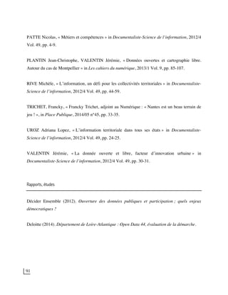 91
PATTE Nicolas, « Métiers et compétences » in Documentaliste-Science de l’information, 2012/4
Vol. 49, pp. 4-9.
PLANTIN Jean-Christophe, VALENTIN Jérémie, « Données ouvertes et cartographie libre.
Autour du cas de Montpellier » in Les cahiers du numérique, 2013/1 Vol. 9, pp. 85-107.
RIVE Michèle, « L’information, un défi pour les collectivités territoriales » in Documentaliste-
Science de l’information, 2012/4 Vol. 49, pp. 44-59.
TRICHET, Francky, « Francky Trichet, adjoint au Numérique : « Nantes est un beau terrain de
jeu ! », in Place Publique, 2014/05 n°45, pp. 33-35.
UROZ Adriana Lopez, « L’information territoriale dans tous ses états » in Documentaliste-
Science de l’information, 2012/4 Vol. 49, pp. 24-25.
VALENTIN Jérémie, « La donnée ouverte et libre, facteur d’innovation urbaine » in
Documentaliste-Science de l’information, 2012/4 Vol. 49, pp. 30-31.
Rapports, études
Décider Ensemble (2012). Ouverture des données publiques et participation ; quels enjeux
démocratiques ?
Deloitte (2014). Département de Loire-Atlantique : Open Data 44, évaluation de la démarche.
 