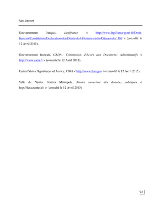 92
Sites internet
Gouvernement français, Legifrance < http://www.legifrance.gouv.fr/Droit-
francais/Constitution/Declaration-des-Droits-de-l-Homme-et-du-Citoyen-de-1789 > (consulté le
12 Avril 2015).
Gouvernement français, CADA : Commission d’Accès aux Documents Administratifs <
http://www.cada.fr > (consulté le 12 Avril 2015).
United States Department of Justice, FOIA < http://www.foia.gov > (consulté le 12 Avril 2015).
Ville de Nantes, Nantes Métropole, Nantes ouverture des données publiques <
http://data.nantes.fr/ > (consulté le 12 Avril 2015)
 