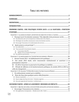 93
TABLE DES MATIERES
REMERCIEMENTS	
  ..................................................................................................................................	
  2	
  
SOMMAIRE	
  ...............................................................................................................................................	
  3	
  
DEFINITIONS	
  ...........................................................................................................................................	
  4	
  
INTRODUCTION	
  .....................................................................................................................................	
  7	
  
PREMIERE	
   PARTIE	
  :	
   UNE	
   POLITIQUE	
   D’OPEN	
   DATA	
   «	
  A	
   LA	
   NANTAISE	
  »	
   PORTEUSE	
  
D’ESPOIRS	
  .............................................................................................................................................	
  17	
  
CHAPITRE	
  1	
  :	
  LA	
  GENESE	
  DU	
  PROJET,	
  DEFINITION	
  DES	
  OBJECTIFS	
  ET	
  MISE	
  A	
  L’AGENDA	
  ..............................	
  17	
  
I.	
   Pourquoi	
  ouvrir	
  les	
  données	
  nantaises	
  ?	
  Des	
  objectifs	
  et	
  des	
  promesses	
  variés	
  ..............	
  18	
  
§1	
  –	
  Une	
  démarche	
  axée	
  sur	
  la	
  transparence,	
  la	
  démocratie	
  et	
  les	
  citoyens	
  ............................................................................	
  18	
  
§2	
  –	
  Développer	
  de	
  nouvelles	
  connaissances	
  autour	
  des	
  données	
  ouvertes	
  ...........................................................................	
  19	
  
§3	
  –	
  Encourager	
  l'innovation	
  et	
  la	
  modernisation	
  des	
  services	
  .....................................................................................................	
  19	
  
II.	
   Quels	
  acteurs	
  y	
  ont	
  participé	
  ?	
  ............................................................................................................	
  21	
  
§1	
  –	
  Les	
  collectivités	
  ..........................................................................................................................................................................................	
  22	
  
§2	
  –	
  Tissu	
  associatif	
  et	
  mouvements	
  citoyens	
  .......................................................................................................................................	
  23	
  
A)	
   L’association	
  LiberTIC	
  .....................................................................................................................................................................	
  23	
  
B)	
   Atlantic	
  2.0	
  et	
  sa	
  Cantine	
  Numérique	
  .......................................................................................................................................	
  25	
  
§3	
  –	
  De	
  nombreux	
  partenariats	
  ....................................................................................................................................................................	
  27	
  
CHAPITRE	
  2	
  :	
  LE	
  DEROULEMENT	
  DE	
  L’OUVERTURE	
  DES	
  DONNEES	
  A	
  NANTES	
  ...............................................	
  30	
  
I.	
   Durant	
  l’année	
  2011	
  :	
  les	
  balbutiements	
  de	
  la	
  politique	
  ...........................................................	
  30	
  
II.	
   Une	
   année	
   2012	
   duale,	
   entre	
   mouvements	
   institutionnels	
   et	
   ouverture	
   à	
   la	
  
participation	
  citoyenne	
  ...................................................................................................................................	
  31	
  
III.	
   En	
  2013,	
  l’ouverture	
  se	
  poursuit	
  et	
  la	
  politique	
  se	
  stabilise	
  .................................................	
  33	
  
IV.	
   Période	
  de	
  réflexion	
  et	
  de	
  bouleversements	
  politiques,	
  les	
  années	
  2014	
  et	
  2015	
  sont	
  
celles	
  du	
  changement	
  .......................................................................................................................................	
  33	
  
CHAPITRE	
  3	
  :	
  ET	
  AILLEURS	
  ?	
  L’OPEN	
  DATA	
  DANS	
  D’AUTRES	
  VILLES	
  DE	
  FRANCE	
  .........................................	
  35	
  
I.	
   Un	
  enthousiasme	
  nantais	
  qui	
  se	
  stabilise	
  .........................................................................................	
  35	
  
II.	
   États	
  des	
  lieux	
  dans	
  quelques	
  autres	
  villes	
  françaises	
  ..............................................................	
  37	
  
§1	
  –	
  Rennes,	
  la	
  pionnière	
  ................................................................................................................................................................................	
  37	
  
§2	
  –	
  Dans	
  la	
  région	
  des	
  Pays	
  de	
  la	
  Loire	
  :	
  l’initiative	
  angevine	
  .......................................................................................................	
  39	
  
§3	
  –	
  Une	
  autre	
  approche	
  de	
  l’ouverture	
  :	
  la	
  ville	
  de	
  Lyon	
  .................................................................................................................	
  41	
  
DEUXIEME	
  PARTIE	
  :	
  APRES	
  LE	
  LANCEMENT,	
  MESURER	
  LES	
  IMPACTS	
  ............................	
  43	
  
CHAPITRE	
  1	
  :	
  QUATRE	
  ANS	
  APRES,	
  UN	
  ECOSYSTEME	
  DEVELOPPE	
  AUTOUR	
  DES	
  DONNEES	
  ...........................	
  43	
  
I.	
   Encourager	
  l’innovation	
  et	
  la	
  création	
  .............................................................................................	
  44	
  
§1	
  –	
  Des	
  applications	
  récompensées	
  :	
  «	
  Rendez-­‐moi	
  la	
  ville	
  +	
  facile	
  »	
  ........................................................................................	
  44	
  
 
