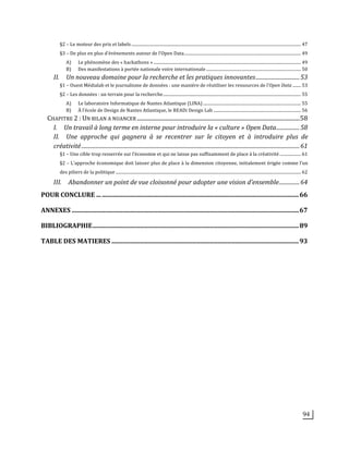 94
§2	
  –	
  Le	
  moteur	
  des	
  prix	
  et	
  labels	
  .................................................................................................................................................................	
  47	
  
§3	
  –	
  De	
  plus	
  en	
  plus	
  d’évènements	
  autour	
  de	
  l’Open	
  Data	
  ...............................................................................................................	
  49	
  
A)	
   Le	
  phénomène	
  des	
  «	
  hackathons	
  »	
  ............................................................................................................................................	
  49	
  
B)	
   Des	
  manifestations	
  à	
  portée	
  nationale	
  voire	
  internationale	
  ..........................................................................................	
  50	
  
II.	
   Un	
  nouveau	
  domaine	
  pour	
  la	
  recherche	
  et	
  les	
  pratiques	
  innovantes	
  ................................	
  53	
  
§1	
  –	
  Ouest	
  Médialab	
  et	
  le	
  journalisme	
  de	
  données	
  :	
  une	
  manière	
  de	
  réutiliser	
  les	
  ressources	
  de	
  l’Open	
  Data	
  ........	
  53	
  
§2	
  –	
  Les	
  données	
  :	
  un	
  terrain	
  pour	
  la	
  recherche	
  ...................................................................................................................................	
  55	
  
A)	
   Le	
  laboratoire	
  Informatique	
  de	
  Nantes	
  Atlantique	
  (LINA)	
  .............................................................................................	
  55	
  
B)	
   À	
  l’école	
  de	
  Design	
  de	
  Nantes	
  Atlantique,	
  le	
  READi	
  Design	
  Lab	
  ...................................................................................	
  56	
  
CHAPITRE	
  2	
  :	
  UN	
  BILAN	
  A	
  NUANCER	
  ....................................................................................................................	
  58	
  
I.	
   Un	
  travail	
  à	
  long	
  terme	
  en	
  interne	
  pour	
  introduire	
  la	
  «	
  culture	
  »	
  Open	
  Data	
  .................	
  58	
  
II.	
   Une	
   approche	
   qui	
   gagnera	
   à	
   se	
   recentrer	
   sur	
   le	
   citoyen	
   et	
   à	
   introduire	
   plus	
   de	
  
créativité	
  ................................................................................................................................................................	
  61	
  
§1	
  –	
  Une	
  cible	
  trop	
  resserrée	
  sur	
  l’économie	
  et	
  qui	
  ne	
  laisse	
  pas	
  suffisamment	
  de	
  place	
  à	
  la	
  créativité	
  ....................	
  61	
  
§2	
  –	
  L’approche	
  économique	
  doit	
  laisser	
  plus	
  de	
  place	
  à	
  la	
  dimension	
  citoyenne,	
  initialement	
  érigée	
  comme	
  l’un	
  
des	
  piliers	
  de	
  la	
  politique	
  ................................................................................................................................................................................	
  62	
  
III.	
   Abandonner	
  un	
  point	
  de	
  vue	
  cloisonné	
  pour	
  adopter	
  une	
  vision	
  d’ensemble	
  ...............	
  64	
  
POUR	
  CONCLURE	
  ...	
  ............................................................................................................................	
  66	
  
ANNEXES	
  ...............................................................................................................................................	
  67	
  
BIBLIOGRAPHIE	
  ..................................................................................................................................	
  89	
  
TABLE	
  DES	
  MATIERES	
  ......................................................................................................................	
  93	
  
 