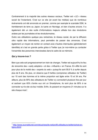 Contrairement à la majorité des autres réseaux sociaux, Twitter est « LE » réseau
social de l’instantané. C’est sur ce site (et avant les médias) que de nombreux
événements ont été annoncés en premier, comme par exemple le scandale DSK, le
tremblement de terre au Japon, la tuerie en Norvège, et bien d’autres encore. Il a
également été un des outils d’informations majeurs utilisés lors des révolutions
arabes par les journalistes et les révolutionnaires.
Outre ces utilisations quelque peu rarissimes, le réseau social, de par la diffusion
ultra rapide des informations, peut permettre de passer des annonces. C’est
également un moyen de rentrer en contact avec d’autres internautes (généralement
identifiés) et c’est en grande partie grâce à Twitter que j’ai moi-même pu contacter
l’ensemble des personnes interviewées dans le cadre de ce mémoire.

Qui y trouve-t-on ?

Bien que cela soit progressivement en train de changer, Twitter est aujourd’hui le lieu
de rencontre des « early adopters » et des « influents » en France. En effet ils sont
pour plus de la moitié des « experts du web » puisqu’ils sont 59,9 % à surfer depuis
plus de 8 ans. De plus, on observe que 8 twittos (comprenez utilisateur de Twitter)
sur 10 sont des hommes et la même proportion est âgée entre 15 et 34 ans. Par
ailleurs, plus de 90% des utilisateurs de Twitter s’y connectent plusieurs fois par jour
et sachant que 65% d’entre eux ont un Smartphone, ils sont plus de 80% à se
connecter sur le site via leur mobile. Enfin, ils passent en moyenne 21 minutes sur le
site chaque mois1.




	
  	
  	
  	
  	
  	
  	
  	
  	
  	
  	
  	
  	
  	
  	
  	
  	
  	
  	
  	
  	
  	
  	
  	
  	
  	
  	
  	
  	
  	
  	
  	
  	
  	
  	
  	
  	
  	
  	
  	
  	
  	
  	
  	
  	
  	
  	
  	
  	
  	
  	
  	
  	
  	
  	
  	
  
1
            http://www.journaldunet.com/ebusiness/le-net/profil-utilisateurs-twitter/achat-en-
ligne.shtml

	
                                                                                                                                                                                                                                 11	
  
 