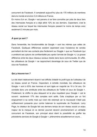 concurrent de Facebook. Il compterait aujourd’hui plus de 170 millions de membres
dans le monde et environ 3,4 millions en France.
En moins d’un an, Google + est parvenu à se faire connaître par près de deux tiers
des internautes français et a déjà attiré 12% de ces derniers. Cependant, c’est le
réseau social sur lequel les internautes français passent le moins de temps avec
seulement 3 minutes par mois.



À quoi ça sert ?

Dans l’ensemble, les fonctionnalités de Google + sont les mêmes que celles de
Facebook. Quelques différences existent cependant avec l’existence de cercles
permettant de trier ses contacts plus facilement sur Goggle + que sur Facebook (qui
a amélioré ses options de confidentialité peu après l’arrivée de Google +). La grosse
différence entre les deux réseaux sociaux réside dans leurs communautés. En effet,
les utilisateurs de Google + se rapprochent davantage de ceux de Twitter que de
ceux de Facebook.



Qui y trouve-t-on ?

Le site étant relativement récent il est difficile d’établir le profil type de l’utilisateur de
ce réseau social en France. Cependant, à échelle mondiale, les utilisateurs de
Google + sont à 63% des hommes et sont âgés en majorité de 18 à 34 ans. On
constate donc une similitude entre les utilisateurs de Twitter et ceux de Google +.
Finalement, le chiffre le plus éloquent et le plus inquiétant pour Google + est le
suivant : seulement 17% des comptes sont actifs. Cela s’explique par un fort
engouement à sa sortie mais qui s’est vite estompé car la nouveauté n’était pas
suffisamment puissante pour contre balancer la suprématie de Facebook. Larry
Page, le créateur de Google fait ces derniers temps de son réseau social un enjeu
majeur de la marque et ce dernier pourrait devenir prochainement un véritable
concurrent de Facebook, son principal atout étant la possibilité de greffer les
précédents services de Google à Google +, phénomène actuellement en cours…




	
                                                                                          13	
  
 