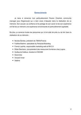 Remerciements


          Je tiens à remercier tout particulièrement Flavien Chantrel, community
manager pour RegionsJob qui a bien voulu m’épauler dans la réalisation de ce
mémoire. Son accueil, sa confiance et le partage de son savoir et de son expérience
ont fait de ce mémoire une expérience enrichissante et particulièrement agréable.


De plus, je remercie toutes les personnes qui m’ont aidé de près ou de loin dans la
réalisation de ce mémoire :


        Nicolas Bordas, président de TBWA/France
        Fadhila Brahimi, spécialiste du Personal Branding
        Franck Lapinta, responsable marketing web et RH 2.0
        Didier Baichere, vice-président des ressources humaines chez Logica
        Guillaume Cailloux, étudiant à l’ISCOM
        David Zea
        Valentin Vivier
        Adeline




	
                                                                                  2	
  
 