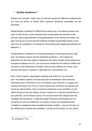 • Quelles tendances ?

D’après mon enquête1 menée pour ce mémoire auprès de différents professionnels
aux mois de Janvier et Février 2012, plusieurs tendances potentielles ont été
soulevées.


Nicolas Bordas, président de TBWA/France estime que « les réseaux sociaux vont
jouer un rôle de plus en plus important dans la prescription des produits et des
services, avec la généralisation de la géolocalisation et de l’internet des objets. Les
gens vont de plus en plus prendre l’habitude d’intégrer le paramètre réseau social
dans leur vie quotidienne, à l’exemple du commentaire des programmes diffusés à la
télévision. »


Fadhila Brahimi, la référence du Personal Branding en France pense quant à elle
que « les réseaux sociaux sont les jobboards de demain ». Pour rappel, les
jobboards sont des sites mettant à disposition des offres d’emploi et permettant pour
la plupart de déposer son CV. Leur but est tout simplement de mettre en relation des
recruteurs et des demandeurs d’emploi. Parmi les plus célèbres en France, nous
pouvons citer apec.fr, monster.fr, regionsjob.com, pole-emploi.fr, etc.


Enfin, Franck Lapinta, responsable marketing web et RH 2.0, a la conviction
que « les réseaux sociaux vont beaucoup plus se développer, dans toutes les
dimensions (pour s’informer en vue d’une élection, pour chercher un voyage, pour
chercher des loisirs, etc.) et il n’y a pas de raison que l’activité de recrutement soit
exclue de cette évolution. Que ce soient les entreprises ou les candidats, ils vont
utiliser de plus en plus les réseaux sociaux. Aujourd’hui, le discours semble être un
peu optimiste, car les réseaux sociaux ne sont pas encore bien intégrés dans les
stratégies des entreprises. Il s’agit davantage d’initiatives individuelles que d’un
consensus au sein de l’entreprise. Les réseaux sociaux vont progressivement
s’installer en supplément dans la palette de certains métiers : si je suis recruteur, je
les utiliserai pour chercher des candidats ; si je fais de l’innovation, je m’en sévirai



	
  	
  	
  	
  	
  	
  	
  	
  	
  	
  	
  	
  	
  	
  	
  	
  	
  	
  	
  	
  	
  	
  	
  	
  	
  	
  	
  	
  	
  	
  	
  	
  	
  	
  	
  	
  	
  	
  	
  	
  	
  	
  	
  	
  	
  	
  	
  	
  	
  	
  	
  	
  	
  	
  	
  	
  
1
            Cf. annexes n°1 à 4

	
                                                                                                                                                                                                                                 21	
  
 