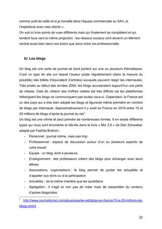 comme outil de veille et si je travaille dans l’équipe commerciale ou SAV, je
l’exploiterai avec mes clients ».
On voit ici trois points de vues différents mais qui finalement se complètent et qui
tendent tous vers la même projection : les réseaux sociaux vont devenir un élément
central aussi bien dans nos loisirs que dans notre vie professionnelle.



        b) Les blogs

Un blog est une sorte de journal de bord portant sur une ou plusieurs thématiques.
C’est un type de site sur lequel l’auteur poste régulièrement (dans la mesure du
possible) des billets (l’équivalent d’articles) auxquels peuvent réagir les internautes.
Très prisés au début des années 2000, les blogs accuseraient aujourd’hui une perte
de vitesse. Cela dit, obtenir des chiffres viables est très difficile car les plateformes
hébergeant les blogs ne communiquent pas toutes ceux-ci. Cependant, la France est
un des pays qui a très bien adopté les blogs et figurerait même première en nombre
de blogs par internaute. Approximativement il y avait en France en 2010 entre 15 et
20 millions de blogs d’après le journal du net1.
Un blog est une vitrine et peut prendre de nombreuses formes. Il en existe différents
types qui nous sont énumérés et décrits dans le livre « Moi 2.0 » de Dan Schawbel,
adapté par Fadhila Brahimi :
        -        Personnel : journal intime, mais pas trop
        -        Professionnel : espace de discussion autour d’un ou plusieurs aspects de
                 votre travail
        -        Equipe : un blog, écrit à plusieurs
        -        Enseignement : des professeurs créent des blogs pour échanger avec leurs
                 élèves
        -        Associations, organisations : le blog permet de poster les actualités et
                 d’appeler aux dons ou à la participation
        -        Actualités : de la même manière que les quotidiens
        -        Agrégation : il s’agit ici non pas de créer mais de rassembler du contenu
                                                      d’autres blogs/sites
	
  	
  	
  	
  	
  	
  	
  	
  	
  	
  	
  	
  	
  	
  	
  	
  	
  	
  	
  	
  	
  	
  	
  	
  	
  	
  	
  	
  	
  	
  	
  	
  	
  	
  	
  	
  	
  	
  	
  	
  	
  	
  	
  	
  	
  	
  	
  	
  	
  	
  	
  	
  	
  	
  	
  	
  
1
                      http://www.journaldunet.com/ebusiness/le-net/blogs-en-france/15-a-20-millions-de-
blogs.shtml


	
                                                                                                                                                                                                                       22	
  
 