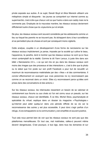privée exposée aux autres. À ce sujet, Danah Boyd et Alice Marwick utilisent une
métaphore simple et éloquente : les jeunes se comportent sur internet comme au
supermarché, c’est à dire que chacun voit ce que l’autre a dans son caddy mais ne le
commente pas. Employés de la mauvaise manière, les réseaux sociaux deviennent
difficilement autre chose que du voyeurisme pur et simple.


De plus, les réseaux sociaux sont souvent considérés par les adolescents comme un
lieu sur lequel les parents ne se trouvent pas. Ils échappent donc à leur surveillance
et se permettent plus de choses et sont par conséquent moins vigilants.


Cette analyse, couplée à un développement d’une forme de narcissisme sur les
réseaux sociaux implicitement, je pense, imposée par la société qui cultive le beau,
l’apparence, le paraître, tend à montrer que les réseaux sociaux ne sont qu’un faux
miroir contemplatif de la réalité. Comme le dit Yann Leroux, à juste titre dans son
billet « Narcissisme 2.0 », « ce qui est mis en jeu dans les réseaux sociaux sont
moins des images que des processus et des interactions », c’est à dire que la photo
ou le statut que l’on poste sur son profil Facebook a pour but de recueillir un
maximum de reconnaissance matérialisée par des « likes » et des commentaires. Il
conclut effectivement en avançant que «Les personnes ne s’y reconnaissent pas
comme on se reconnait dans un miroir. Elles s’y reconnaissent parce qu’elles sont
prises dans des conversations et des actions.»


Sur les réseaux sociaux, les internautes ressentent un besoin de se valoriser et
contrairement aux forums ou aux chats où l’on est connu sous un pseudo, sur les
réseaux sociaux, chacun est identifiable. À ce titre, Michel Stora, psychanalyste et
spécialiste du virtuel, explique dans un dossier du magazine « Psychologies »
qu’internet peut aider quelqu’un dans une période difficile de sa vie car la
reconnaissance des autres y est plus accessible. Il peut donc s’agir parfois d’un
refuge, d’une échappatoire où la communication y est simplifiée et souvent positive.


Tout cela nous permet bien de voir que les réseaux sociaux ne sont pas que des
plateformes merveilleuses. En tout cas, mal maitrisées, celles-ci peuvent même
devenir dangereuses. C’est pourquoi, à tout âge, dans tous les domaines et sur



	
                                                                                 26	
  
 