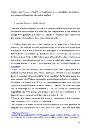 n’importe quel réseau, et nous le verrons plus loin, il est primordial de se renseigner
un minimum sur les choses à faire et ne pas faire.



        4. Aspect Ressources Humaines

Les réseaux sociaux ont presque à eux tous seuls révolutionné internet qui était déjà
par définition révolutionnaire. Nos habitudes, nos comportements et nos réflexes ont
changé. Nous parlerons ici d’emploi car l’attitude des recruteurs et des chercheurs
d’emploi eux-mêmes change à une vitesse déconcertante.


En 2011,aux Etats-Unis, (pays, il faut bien l’avouer, en avance sur la France à ce
niveau-là), pas moins de 16% des employés avaient trouvé leur travail actuel grâce
aux réseaux sociaux, soit 5 points de plus par rapport à l’année précédente. Il y a
donc 18,4 millions d’américains qui disent avoir obtenu leur travail grâce à Facebook,
8 millions grâce à Twitter et 10,2 millions grâce à Linkedin. Par ailleurs, 9 chercheurs
d’emploi sur 10 possèdent un profil sur un réseau social et 54% utilisent un réseau
social pour trouver un emploi. (http://mashable.com/2011/12/11/can-facebook-get-
you-a-job/)
De plus, du côté des recruteurs, 91% confirment avoir visité le profil social d'un
candidat potentiel. D’autre part, 76%des recruteurs affirment consulter Facebook
durant le processus d’embauche ; 53% d’entre eux utilisent Twitter alors qu’une plus
faible proportion de 48% base leurs décisions sur le réseau professionnel Linkedin.
Par ailleurs, une proportion de 69% de ces professionnels ont rejeté un candidat en à
cause du contenu trouvé sur Facebook, Twitter ou Linkedin. Les raisons évoquées
sont le mensonge sur les qualifications à 13%, les photos ou commentaires
inappropriés pour 11% chacun, une critique négative sur un ex employeur à 11%
également ou un manque d’habiletés de communication à 11%.
À l'inverse, 68% des recruteurs ont déjà recruté un candidat car ils étaient satisfaits
de qu'ils avaient vu et/ou lu sur leurs profils sociaux1.
Ces données nous venant de l’autre côté de l’atlantique vont nous permettre de
comparer avec les pratiques que nous avons en France. Pour cela nous nous
	
  	
  	
  	
  	
  	
  	
  	
  	
  	
  	
  	
  	
  	
  	
  	
  	
  	
  	
  	
  	
  	
  	
  	
  	
  	
  	
  	
  	
  	
  	
  	
  	
  	
  	
  	
  	
  	
  	
  	
  	
  	
  	
  	
  	
  	
  	
  	
  	
  	
  	
  	
  	
  	
  	
  	
  
1	
  http://www.branchez-

vous.com/techno/actualite/2011/11/infographie_usage_facebook_linkedin_twitter_da
ns_processus_de_recrutement.html?utm_source=&utm_medium=&utm_campaign=`	
  

	
                                                                                                                                                                                                                        27	
  
 