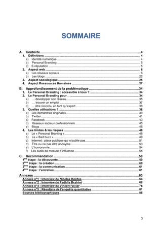 SOMMAIRE

A. Contexte...............................................................................................................4
       1.  Définitions ................................................................................................................... 4
         a) Identité numérique .................................................................................................... 4
         b) Personal Branding .................................................................................................... 5
         c) E-réputation .............................................................................................................. 5
       2. Aspect web .................................................................................................................. 6
         a) Les réseaux sociaux ................................................................................................. 6
         b) Les blogs ................................................................................................................ 22
       3. Aspect sociologique................................................................................................. 25
       4. Aspect Ressources Humaines ................................................................................ 27
B. Approfondissement de la problématique .......................................................34
       1.  Le Personal Branding : accessible à tous ?........................................................... 34
       2.  Le Personal Branding pour… .................................................................................. 34
         a) … développer son réseau....................................................................................... 35
         b) … trouver un emploi ............................................................................................... 37
         c) … être reconnu en tant qu’expert ........................................................................... 38
       3. Quelles utilisations ?................................................................................................ 38
         a) Les démarches originales ....................................................................................... 39
         b) Twitter ..................................................................................................................... 41
         c) Facebook ................................................................................................................ 43
         d) Réseaux sociaux professionnels ............................................................................ 45
         e) Blogs ....................................................................................................................... 46
       4. Les limites & les risques .......................................................................................... 48
         a) Le « Personal Branling »......................................................................................... 48
         b) Le « Bad buzz »...................................................................................................... 49
         c) Internet : place publique qui n’oublie pas................................................................ 51
         d) Être ou ne pas être anonyme ................................................................................. 53
         e) L’homonymie........................................................................................................... 54
         f) Les outils de mesure d’influence ............................................................................. 55
C. Recommandation ..............................................................................................58
       1ère étape : la découverte................................................................................................. 59
       2ème étape : la création..................................................................................................... 60
       3ème étape : la communication ........................................................................................ 61
       4ème étape : l’entretien...................................................................................................... 61
Annexes ....................................................................................................................63
       Annexe n°1 : Interview de Nicolas Bordas .................................................................... 64
       Annexe n°2 : Interview de Fadhila Brahimi ................................................................... 68
       Annexe n°4 : Interview de Valentin Vivier ..................................................................... 76
       Annexe n°5 : Résultats de l’enquête quantitative......................................................... 81
       Sources bibliographiques............................................................................................... 88




	
                                                                                                                                        3	
  
 